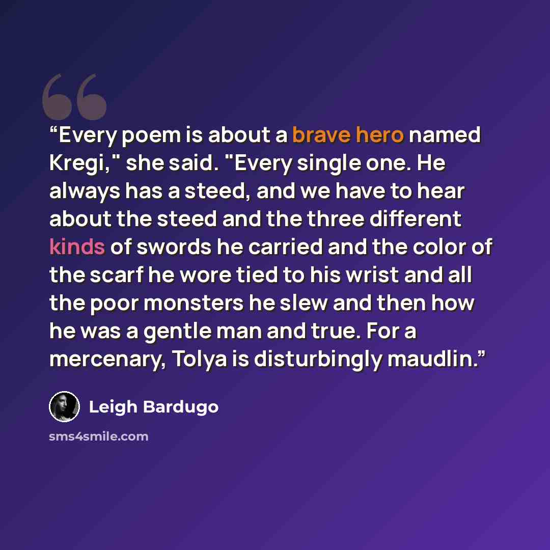 “Every poem is about a brave hero named Kregi," she said. "Every single one. He always has a steed, and we have to hear about the steed and the three different kinds of swords he carried and the color of the scarf he wore tied to his wrist and all the poor monsters he slew and then how he was a…” quote by Leigh Bardugo
