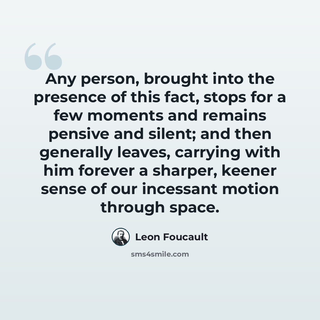 “Any person, brought into the presence of this fact, stops for a few moments and remains pensive and silent; and then generally leaves, carrying with him forever a sharper, keener sense of our incessant motion through space.” quote by Leon Foucault