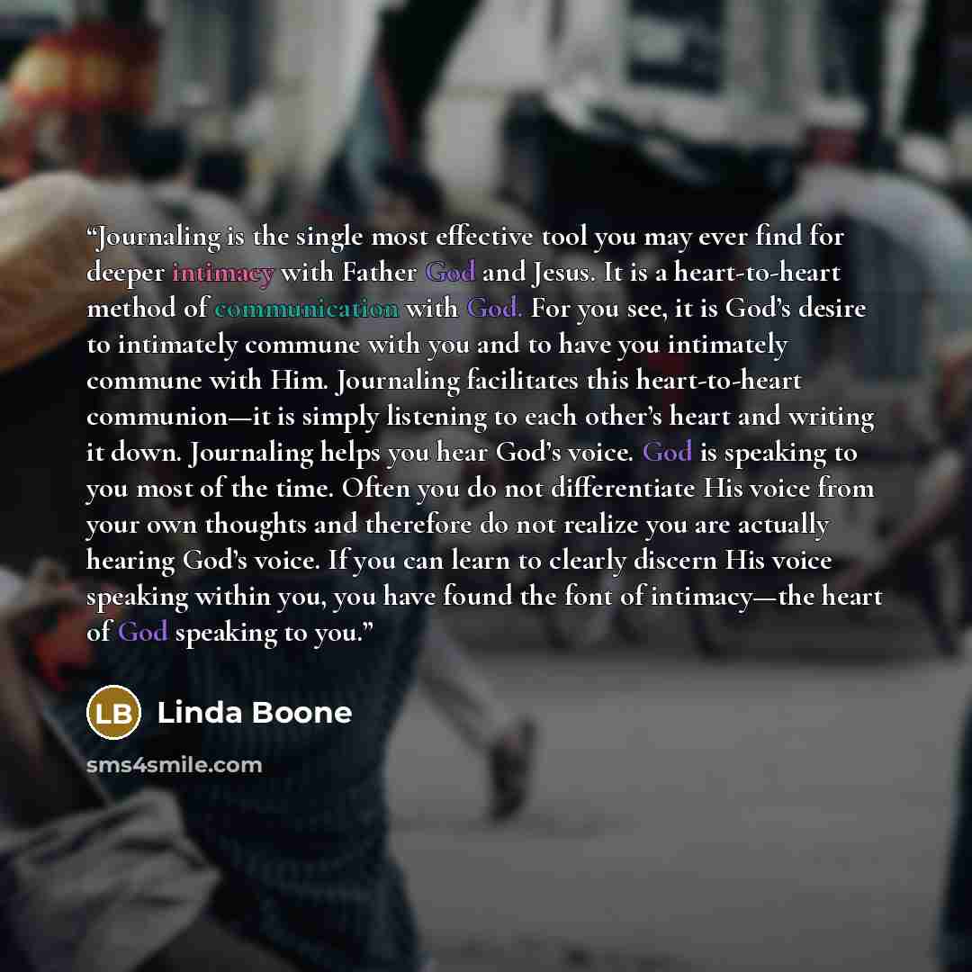 “Journaling is the single most effective tool you may ever find for deeper intimacy with Father God and Jesus. It is a heart-to-heart method of communication with God. For you see, it is God’s desire to intimately commune with you and to have you intimately commune with Him. Journaling facilitates…” quote by Linda Boone