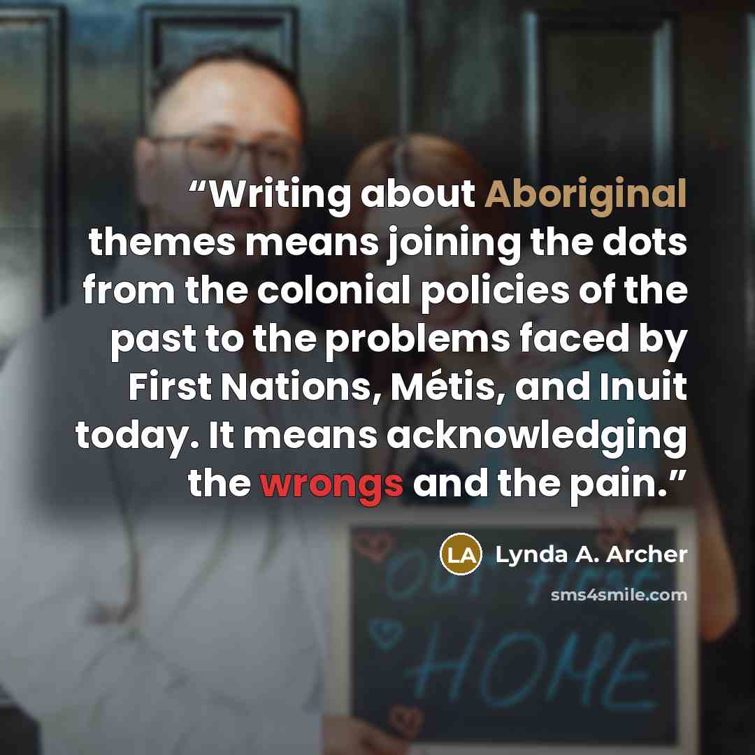 “Writing about Aboriginal themes means joining the dots from the colonial policies of the past to the problems faced by First Nations, Métis, and Inuit today. It means acknowledging the wrongs and the pain.” quote by Lynda A. Archer