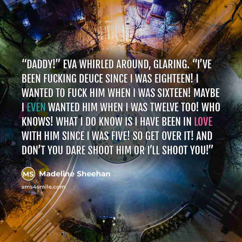“Daddy!” Eva whirled around, glaring. “I’ve been fucking Deuce since I was eighteen! I wanted to fuck him when I was sixteen! Maybe I even wanted him when I was twelve too! Who knows! What I do know is I have been in love with him since I was five! So get over it! And don’t you dare shoot him or…” quote by Madeline Sheehan