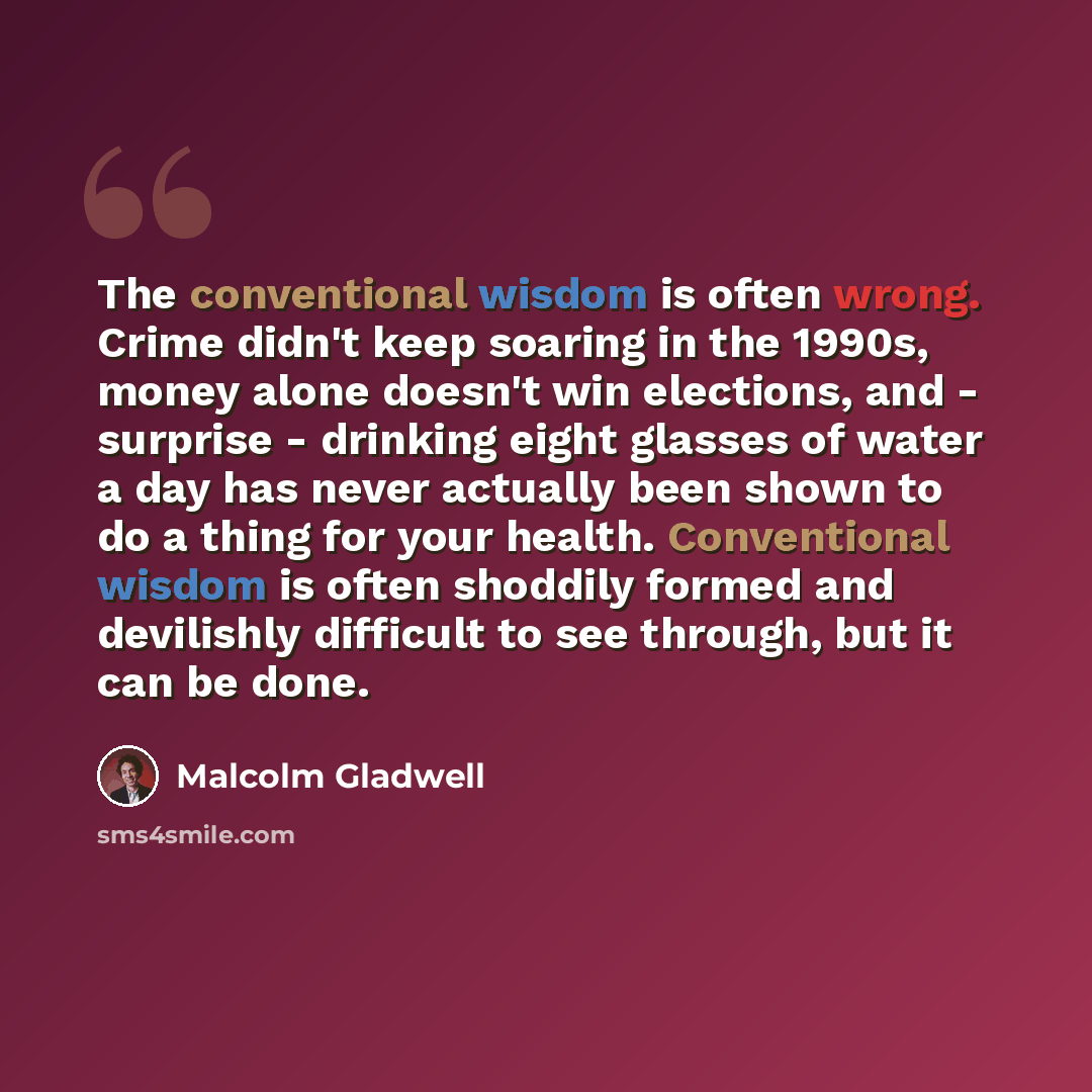 “The conventional wisdom is often wrong. Crime didn't keep soaring in the 1990s, money alone doesn't win elections, and - surprise - drinking eight glasses of water a day has never actually been shown to do a thing for your health. Conventional wisdom is often shoddily formed and devilishly…” quote by Malcolm Gladwell