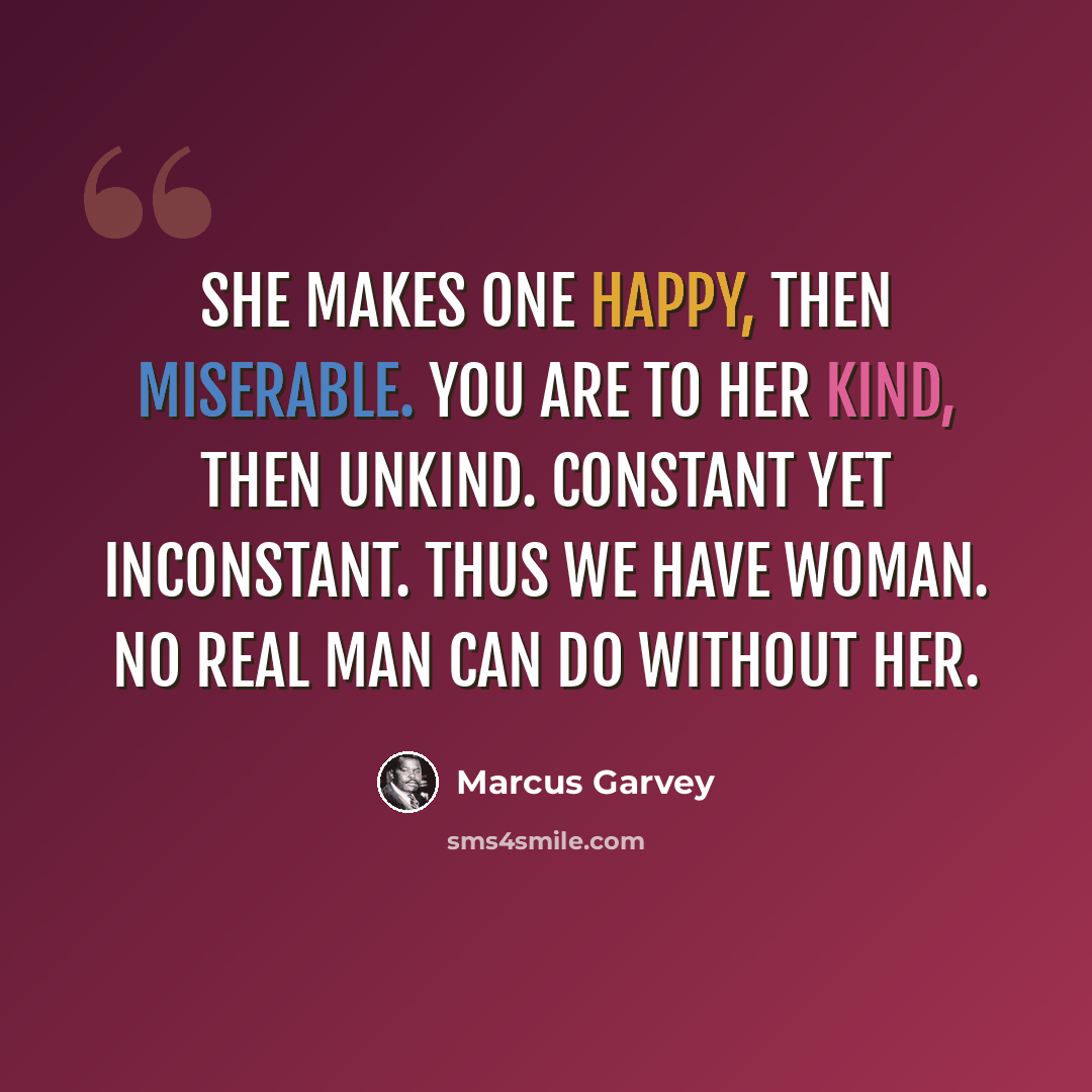 “She makes one happy, then miserable. You are to her kind, then unkind. Constant yet inconstant. Thus we have WOMAN. No real man can do without her.” quote by Marcus Garvey