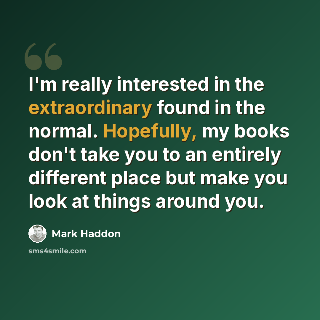 “I'm really interested in the extraordinary found in the normal. Hopefully, my books don't take you to an entirely different place but make you look at things around you.” quote by Mark Haddon