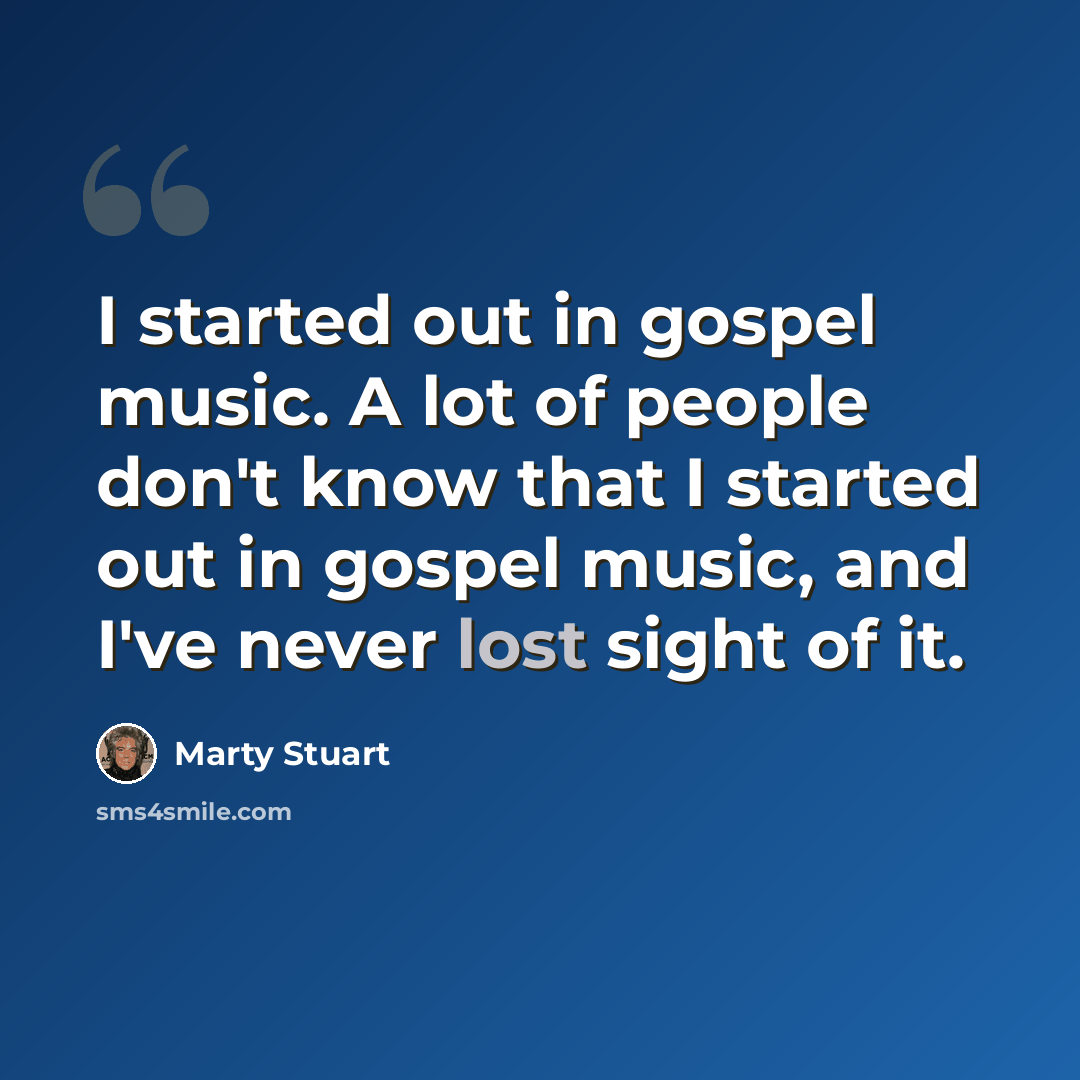 “I started out in gospel music. A lot of people don't know that I started out in gospel music, and I've never lost sight of it.” quote by Marty Stuart