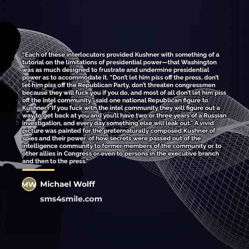 “Each of these interlocutors provided Kushner with something of a tutorial on the limitations of presidential power—that Washington was as much designed to frustrate and undermine presidential power as to accommodate it. “Don’t let him piss off the press, don’t let him piss off the Republican…” quote by Michael Wolff