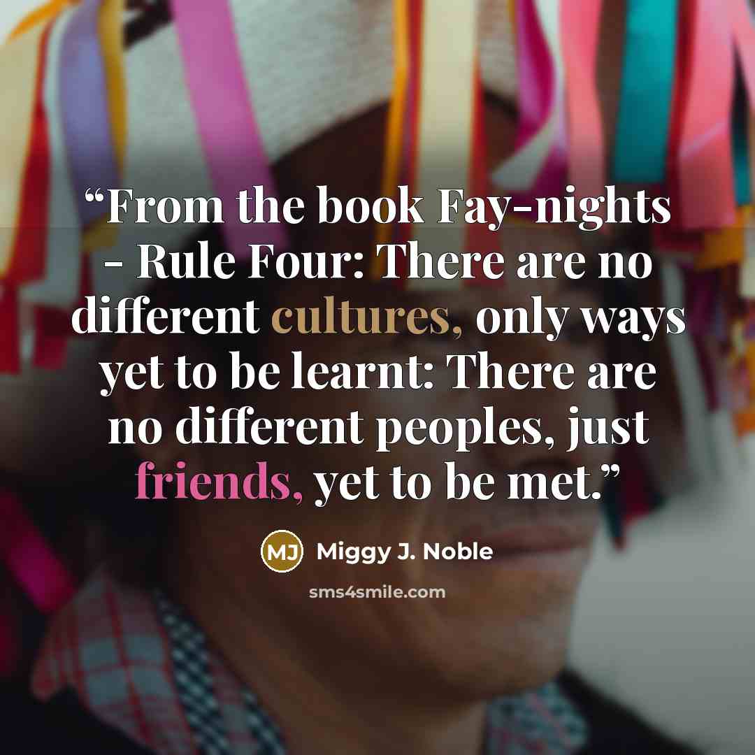 “From the book Fay-nights - Rule Four: There are no different cultures, only ways yet to be learnt: There are no different peoples, just friends, yet to be met.” quote by Miggy J. Noble