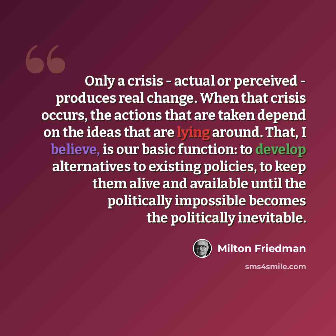 “Only a crisis - actual or perceived - produces real change. When that crisis occurs, the actions that are taken depend on the ideas that are lying around. That, I believe, is our basic function: to develop alternatives to existing policies, to keep them alive and available until the politically…” quote by Milton Friedman
