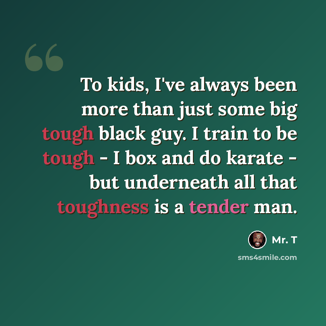 “To kids, I've always been more than just some big tough black guy. I train to be tough - I box and do karate - but underneath all that toughness is a tender man.” quote by Mr. T