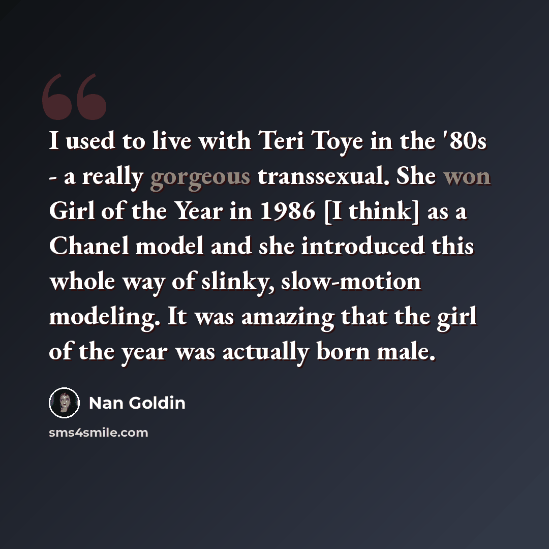 “I used to live with Teri Toye in the '80s - a really gorgeous transsexual. She won Girl of the Year in 1986 [I think] as a Chanel model and she introduced this whole way of slinky, slow-motion modeling. It was amazing that the girl of the year was actually born male.” quote by Nan Goldin