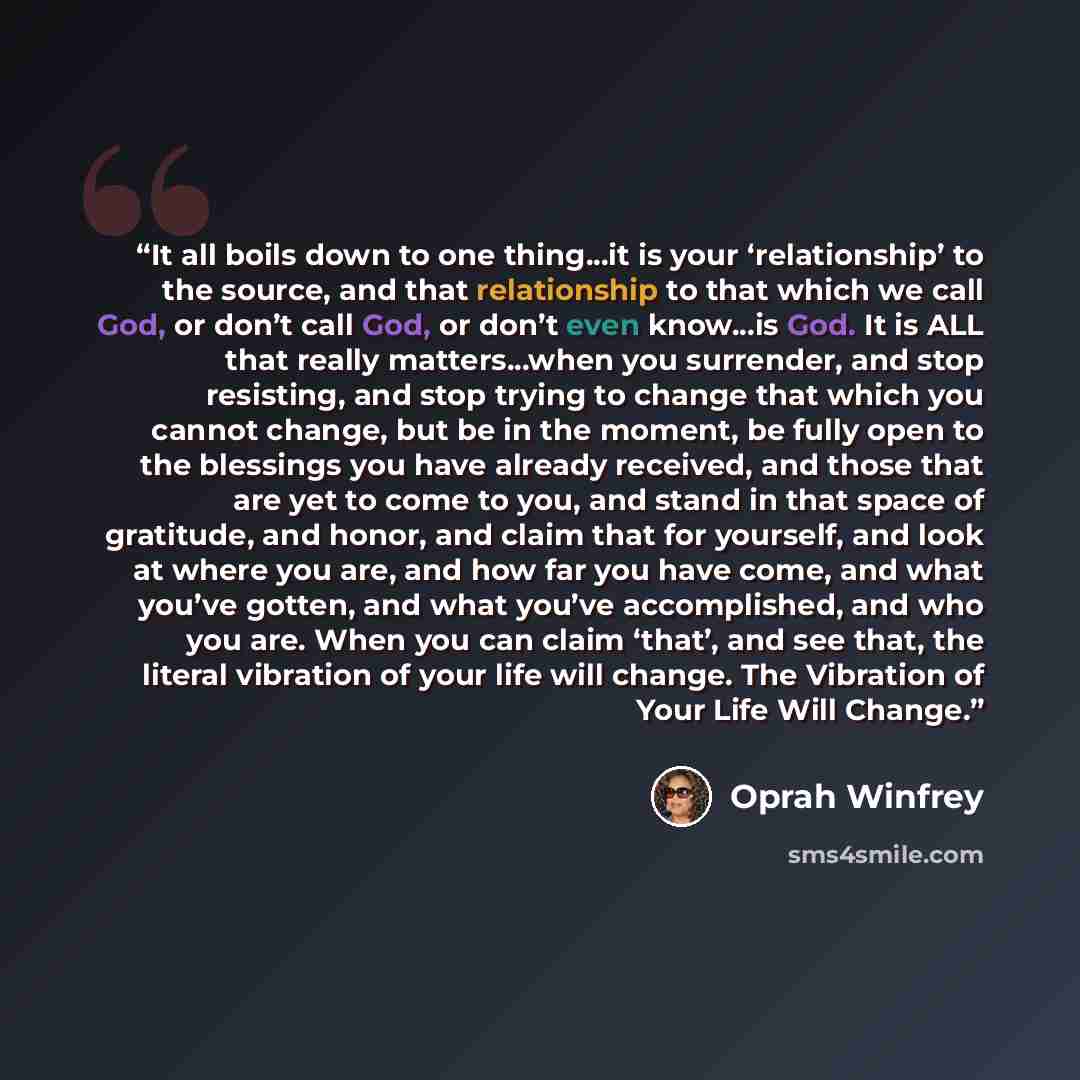 “It all boils down to one thing...it is your ‘relationship’ to the source, and that relationship to that which we call God, or don’t call God, or don’t even know...is God. It is ALL that really matters...when you surrender, and stop resisting, and stop trying to change that which you cannot change…” quote by Oprah Winfrey