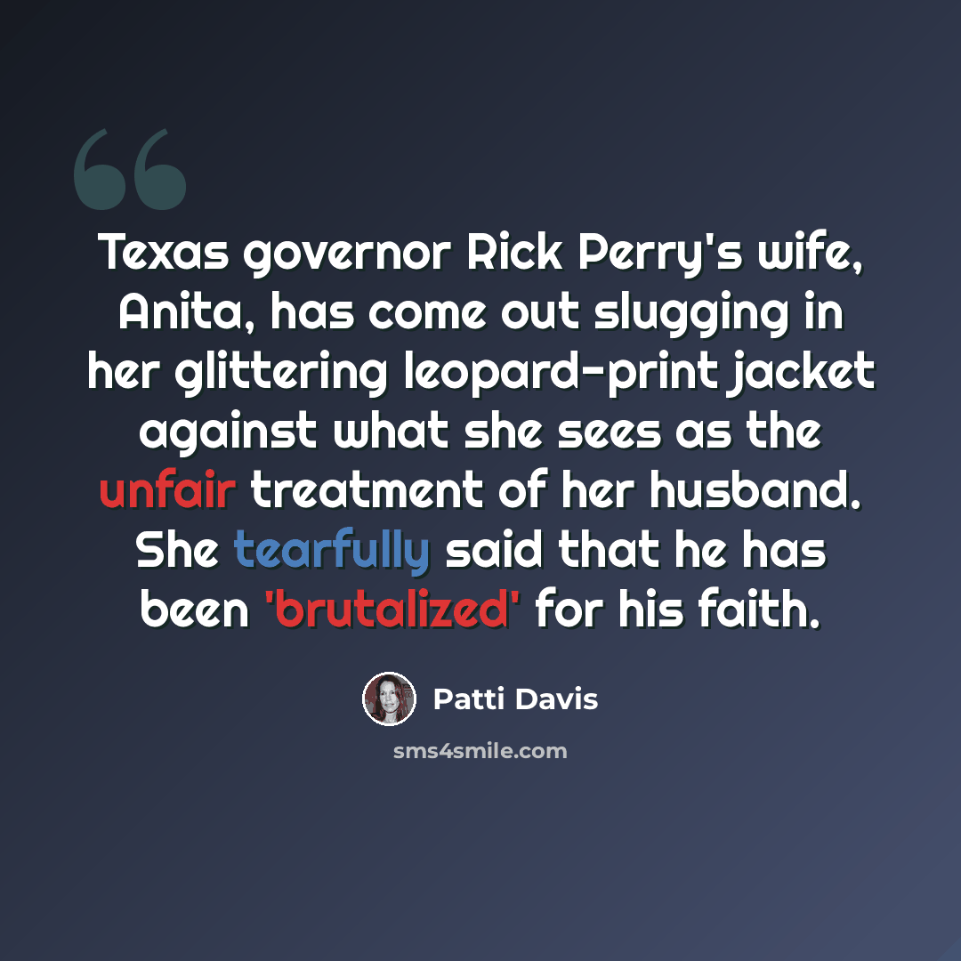“Texas governor Rick Perry's wife, Anita, has come out slugging in her glittering leopard-print jacket against what she sees as the unfair treatment of her husband. She tearfully said that he has been 'brutalized' for his faith.” quote by Patti Davis