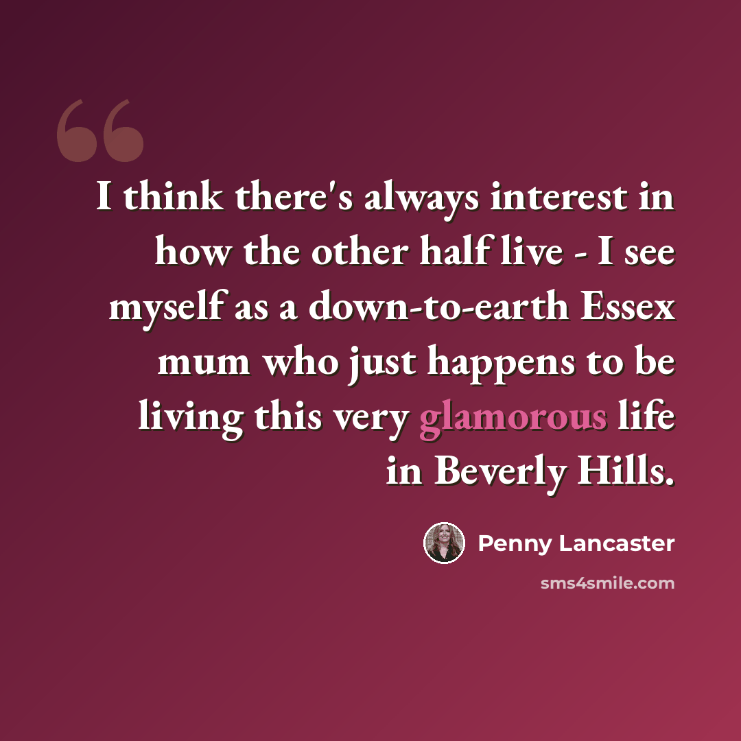 “I think there's always interest in how the other half live - I see myself as a down-to-earth Essex mum who just happens to be living this very glamorous life in Beverly Hills.” quote by Penny Lancaster