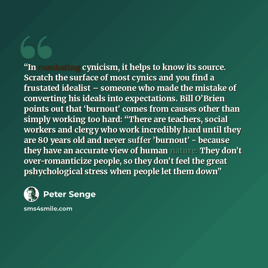 “In combating cynicism, it helps to know its source. Scratch the surface of most cynics and you find a frustated idealist – someone who made the mistake of converting his ideals into expectations. Bill O’Brien points out that ‘burnout’ comes from causes other than simply working too hard: “There…” quote by Peter Senge
