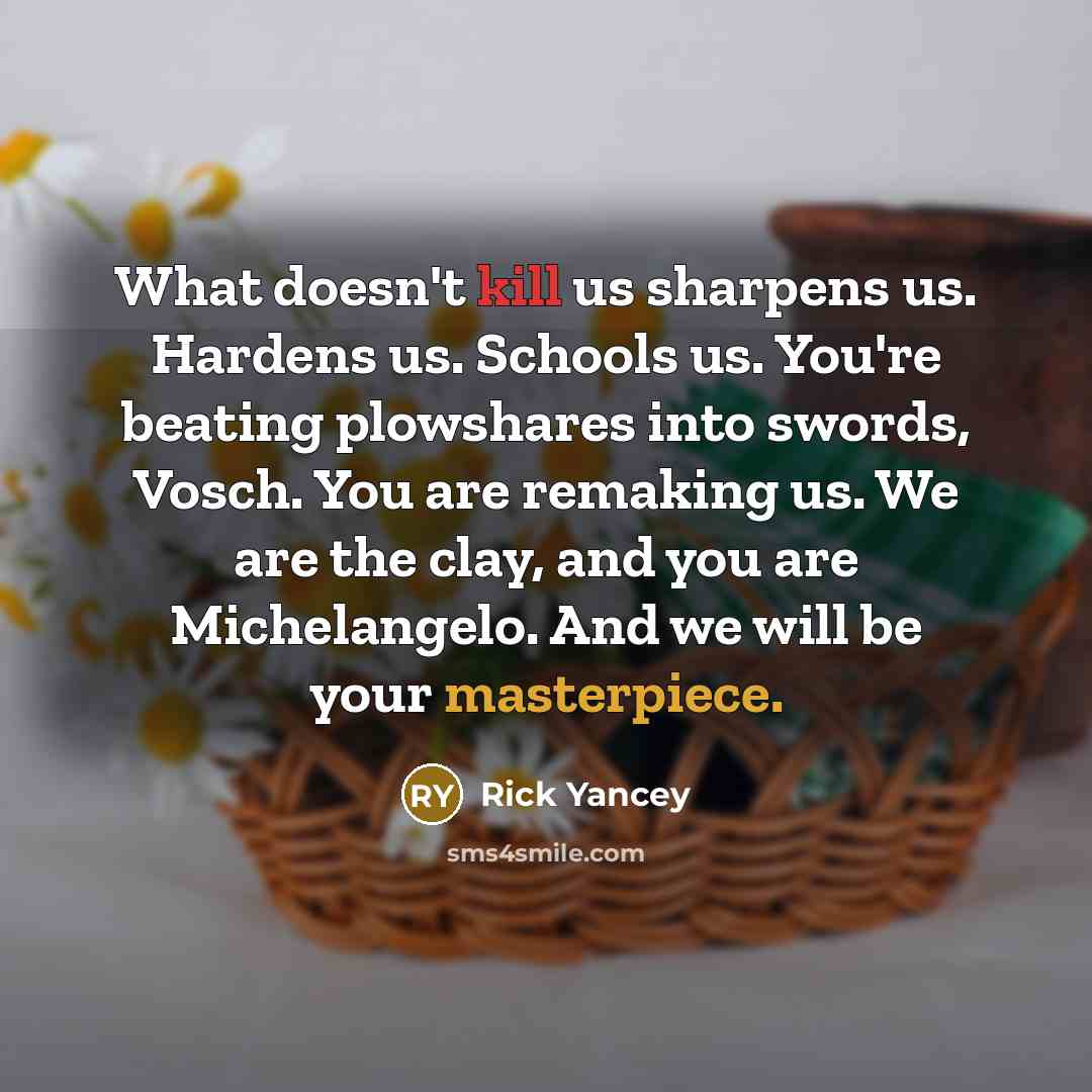 “What doesn't kill us sharpens us. Hardens us. Schools us. You're beating plowshares into swords, Vosch. You are remaking us. We are the clay, and you are Michelangelo. And we will be your masterpiece.” quote by Rick Yancey