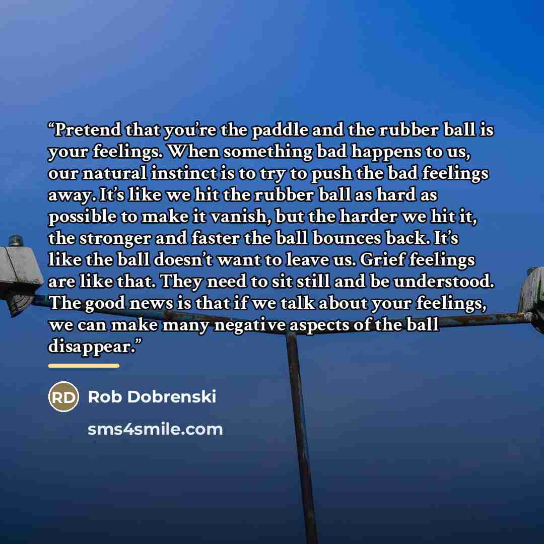 “Pretend that you’re the paddle and the rubber ball is your feelings. When something bad happens to us, our natural instinct is to try to push the bad feelings away. It’s like we hit the rubber ball as hard as possible to make it vanish, but the harder we hit it, the stronger and faster the ball…” quote by Rob Dobrenski