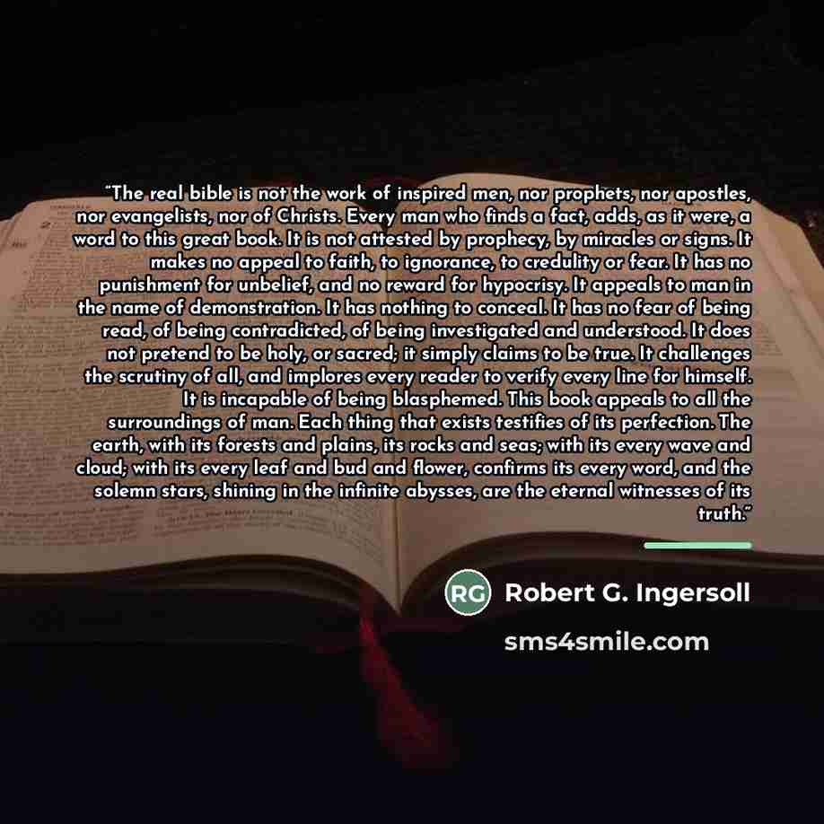 “The real bible is not the work of inspired men, nor prophets, nor apostles, nor evangelists, nor of Christs. Every man who finds a fact, adds, as it were, a word to this great book. It is not attested by prophecy, by miracles or signs. It makes no appeal to faith, to ignorance, to credulity or…” quote by Robert G. Ingersoll