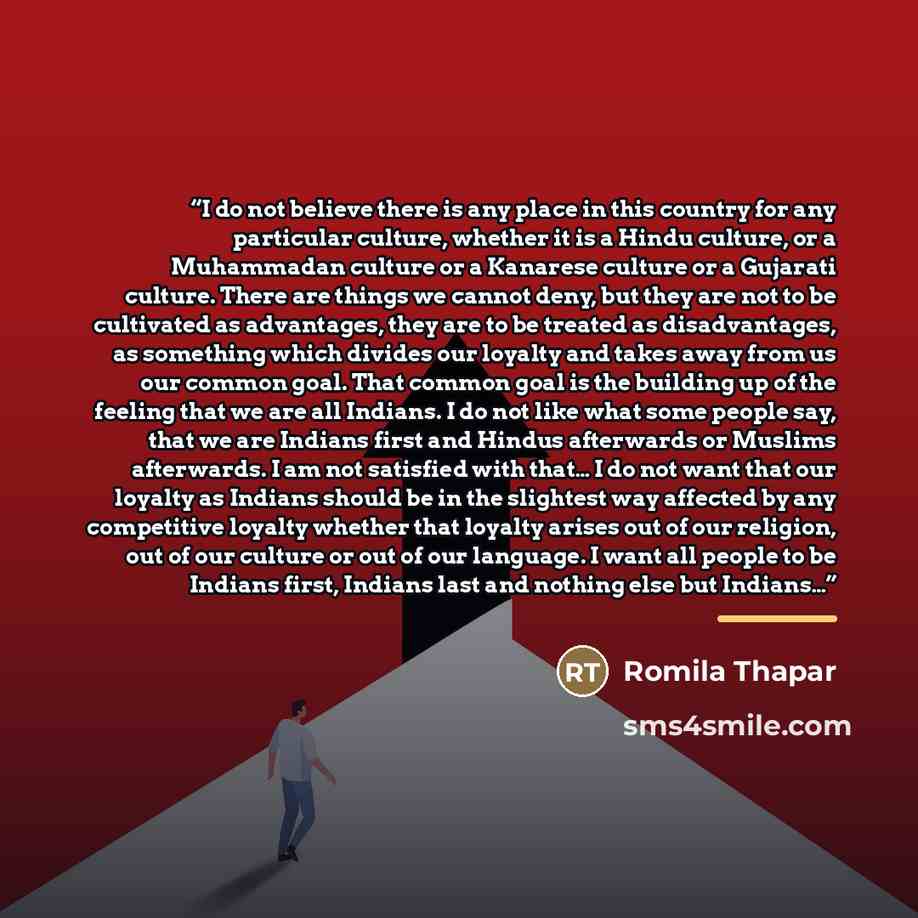 “I do not believe there is any place in this country for any particular culture, whether it is a Hindu culture, or a Muhammadan culture or a Kanarese culture or a Gujarati culture. There are things we cannot deny, but they are not to be cultivated as advantages, they are to be treated as…” quote by Romila Thapar