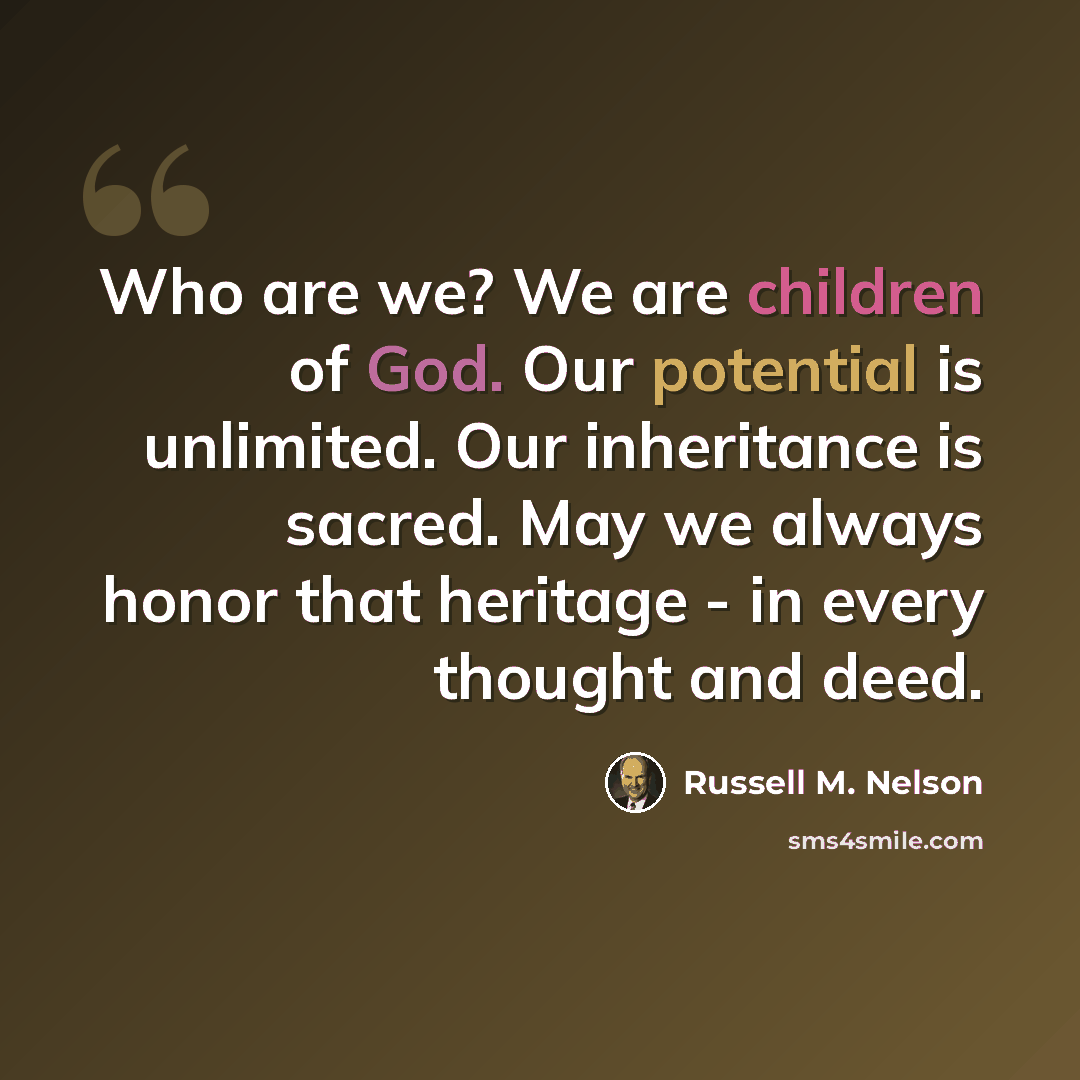“Who are we? We are children of God. Our potential is unlimited. Our inheritance is sacred. May we always honor that heritage - in every thought and deed.” quote by Russell M. Nelson