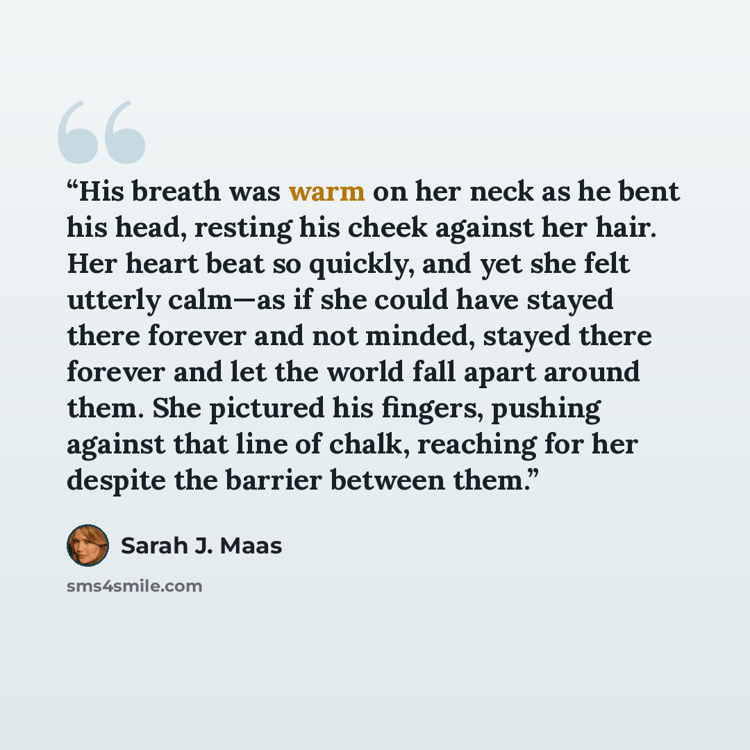 “His breath was warm on her neck as he bent his head, resting his cheek against her hair. Her heart beat so quickly, and yet she felt utterly calm—as if she could have stayed there forever and not minded, stayed there forever and let the world fall apart around them. She pictured his fingers…” quote by Sarah J. Maas