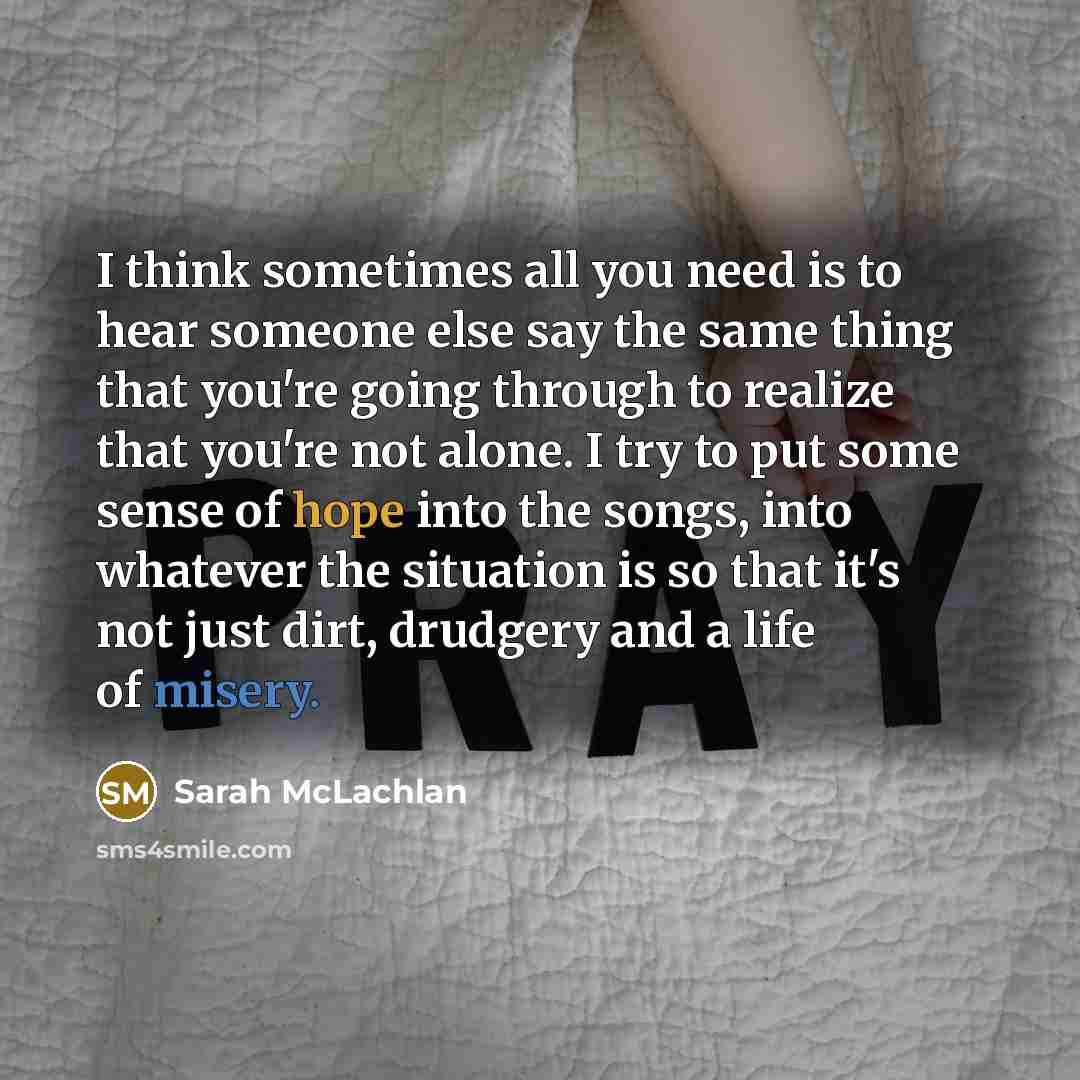 “I think sometimes all you need is to hear someone else say the same thing that you're going through to realize that you're not alone. I try to put some sense of hope into the songs, into whatever the situation is so that it's not just dirt, drudgery and a life of misery.” quote by Sarah McLachlan