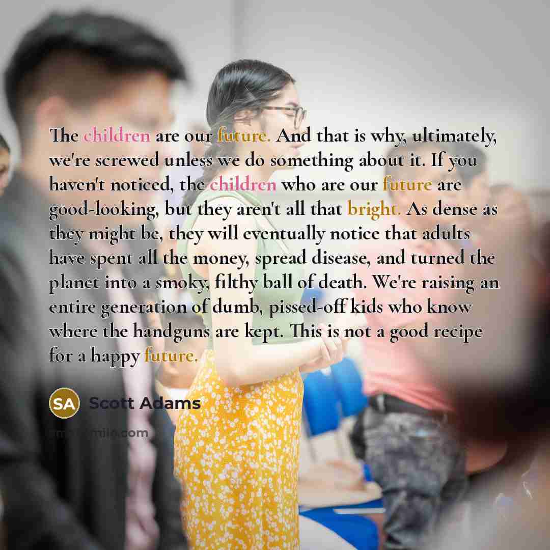 “The children are our future. And that is why, ultimately, we're screwed unless we do something about it. If you haven't noticed, the children who are our future are good-looking, but they aren't all that bright. As dense as they might be, they will eventually notice that adults have spent all the…” quote by Scott Adams