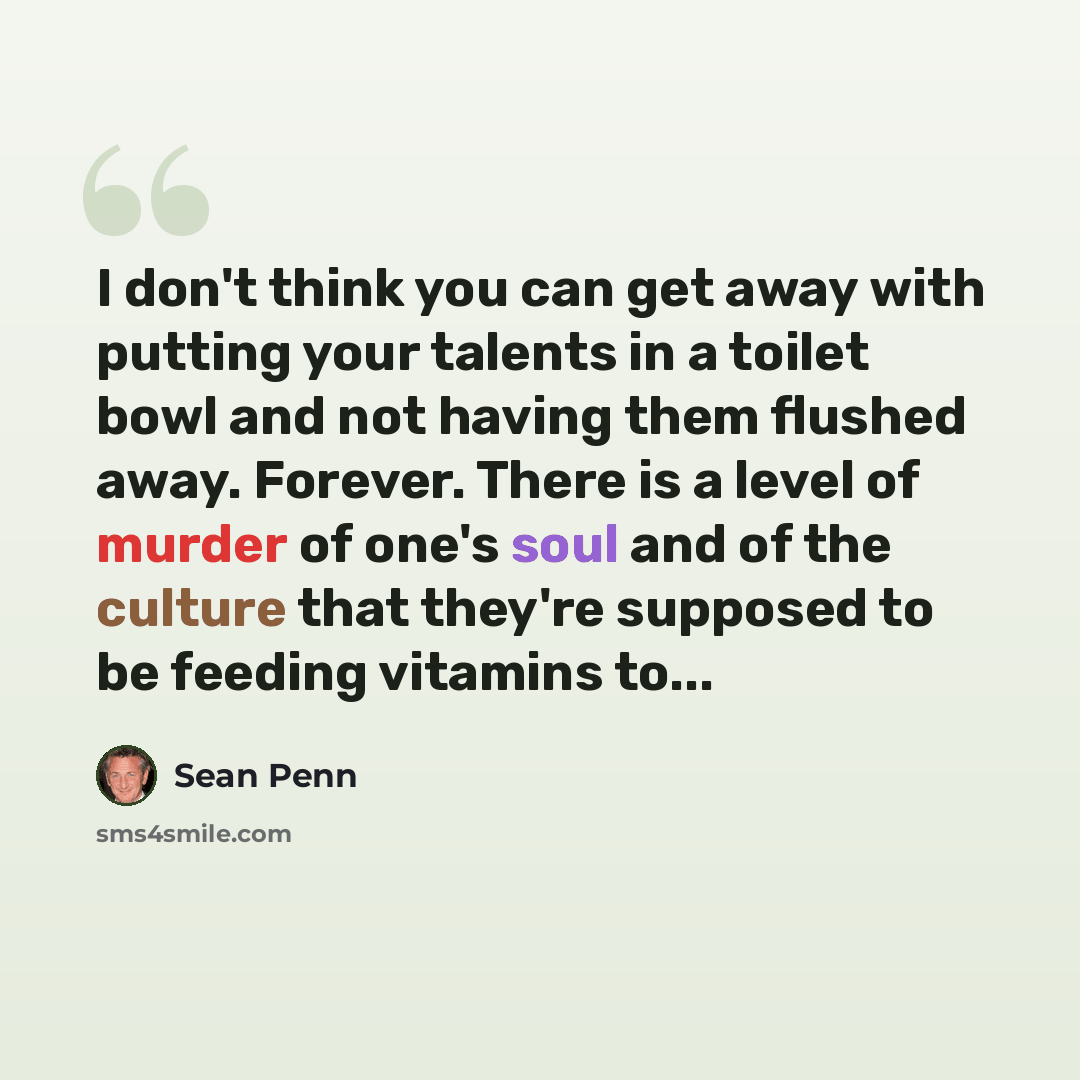 “I don't think you can get away with putting your talents in a toilet bowl and not having them flushed away. Forever. There is a level of murder of one's soul and of the culture that they're supposed to be feeding vitamins to...” quote by Sean Penn