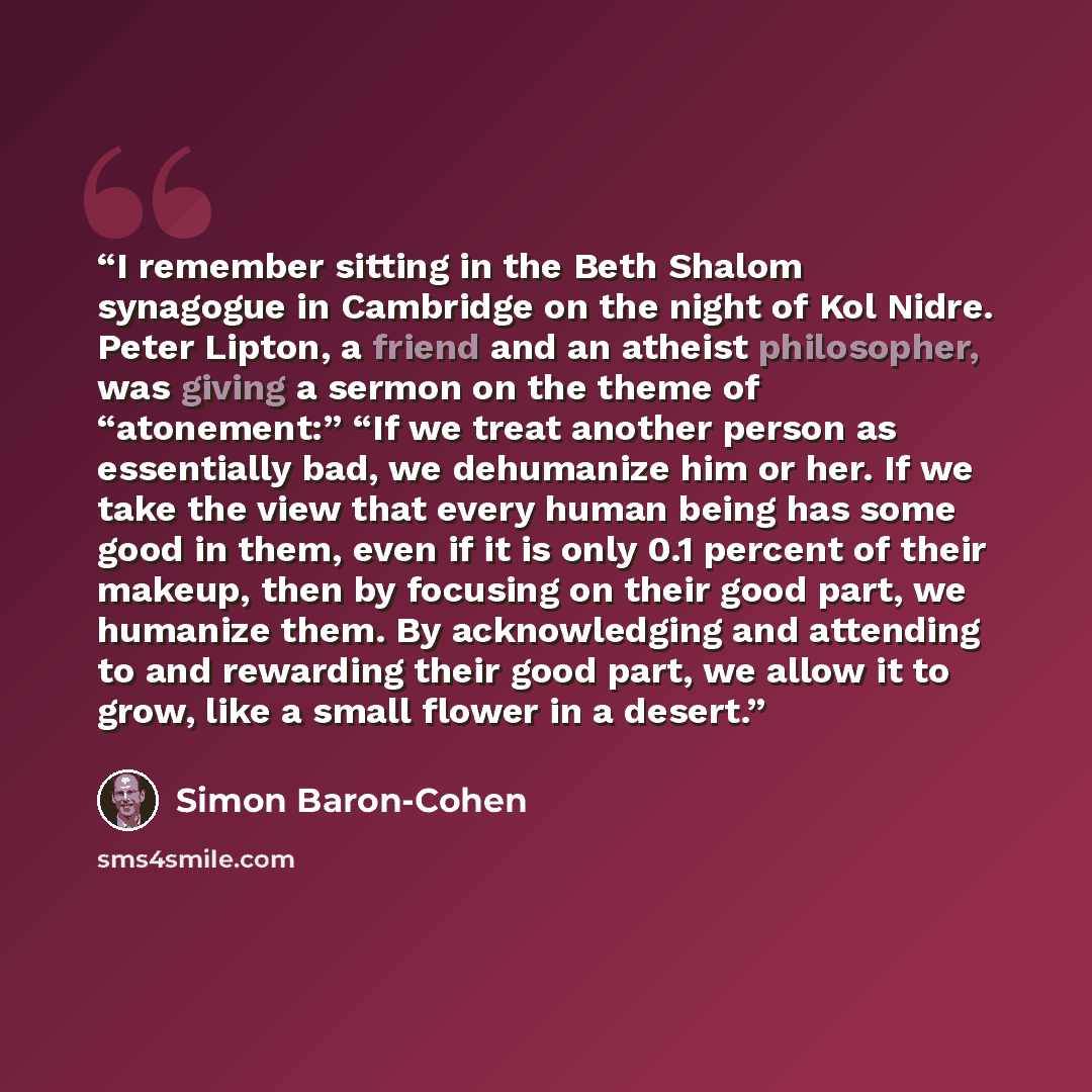 “I remember sitting in the Beth Shalom synagogue in Cambridge on the night of Kol Nidre. Peter Lipton, a friend and an atheist philosopher, was giving a sermon on the theme of “atonement:” “If we treat another person as essentially bad, we dehumanize him or her. If we take the view that every human…” quote by Simon Baron-Cohen