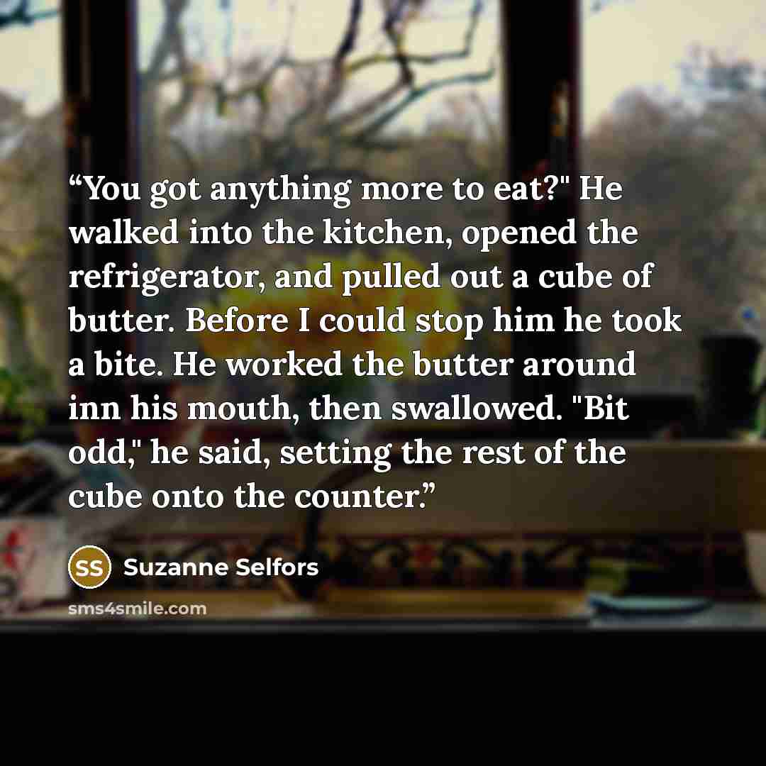 “You got anything more to eat?" He walked into the kitchen, opened the refrigerator, and pulled out a cube of butter. Before I could stop him he took a bite. He worked the butter around inn his mouth, then swallowed. "Bit odd," he said, setting the rest of the cube onto the counter.” quote by Suzanne Selfors