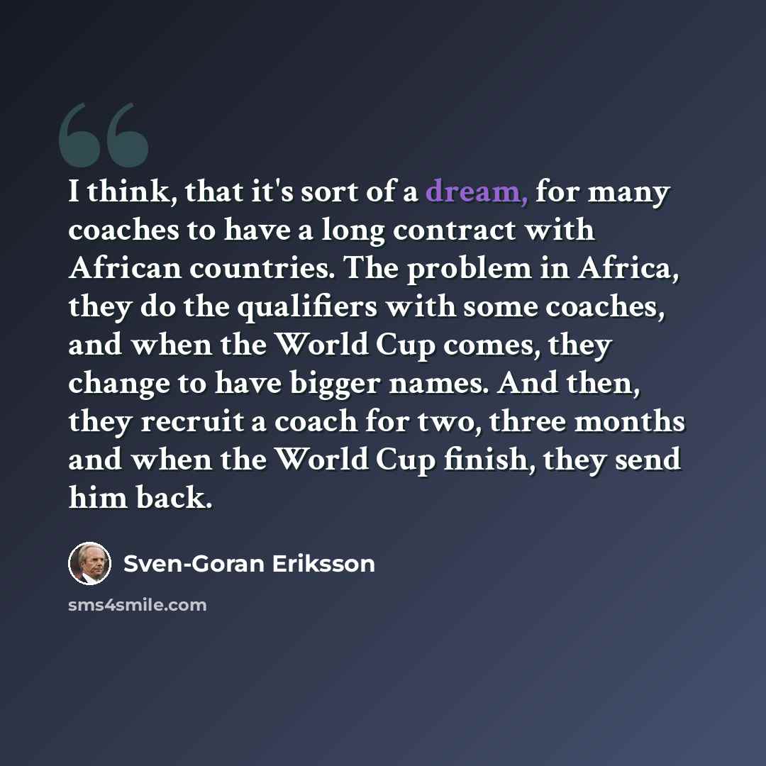 “I think, that it's sort of a dream, for many coaches to have a long contract with African countries. The problem in Africa, they do the qualifiers with some coaches, and when the World Cup comes, they change to have bigger names. And then, they recruit a coach for two, three months and when the…” quote by Sven-Goran Eriksson