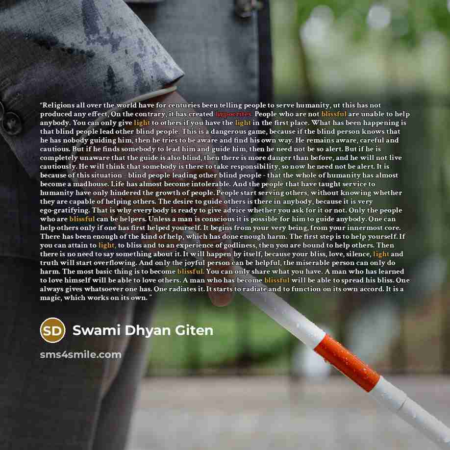 “Religions all over the world have for centuries been telling people to serve humanity, ut this has not produced any effect, On the contrary, it has created hypocrites. People who are not blissful are unable to help anybody. You can only give light to others if you have the light in the first…” quote by Swami Dhyan Giten