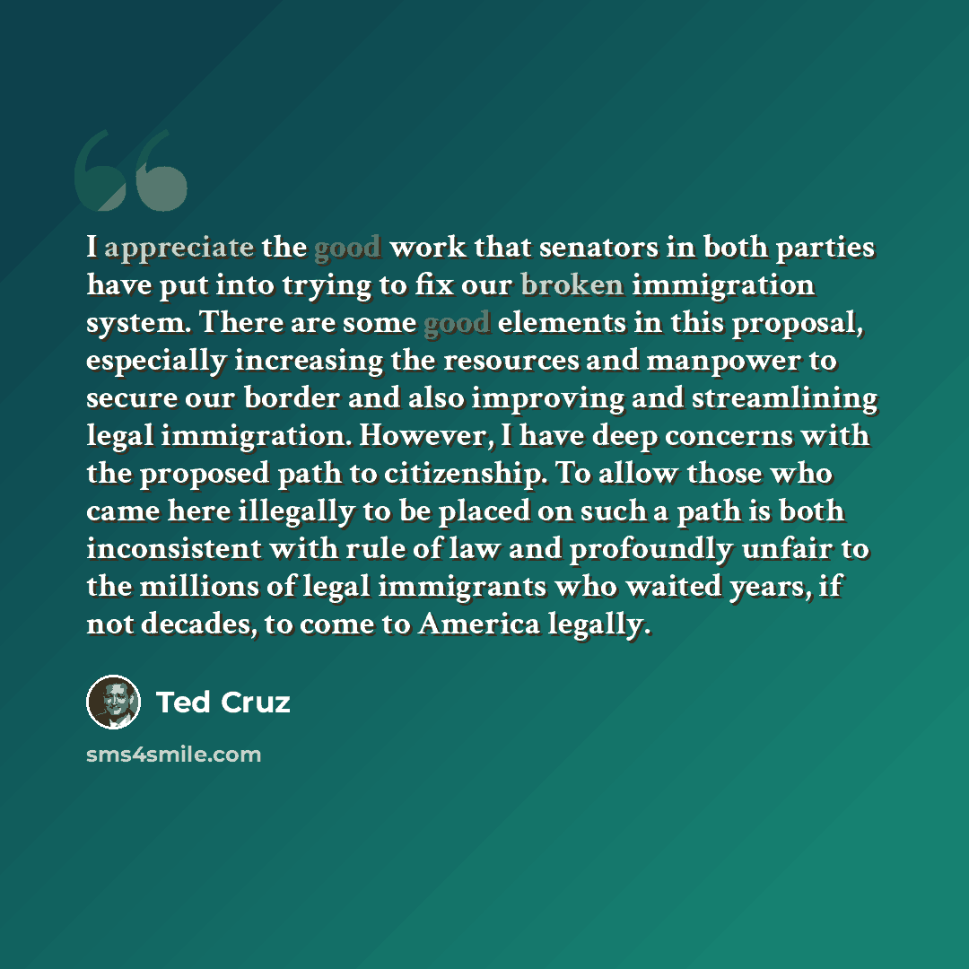 “I appreciate the good work that senators in both parties have put into trying to fix our broken immigration system. There are some good elements in this proposal, especially increasing the resources and manpower to secure our border and also improving and streamlining legal immigration. However, I…” quote by Ted Cruz