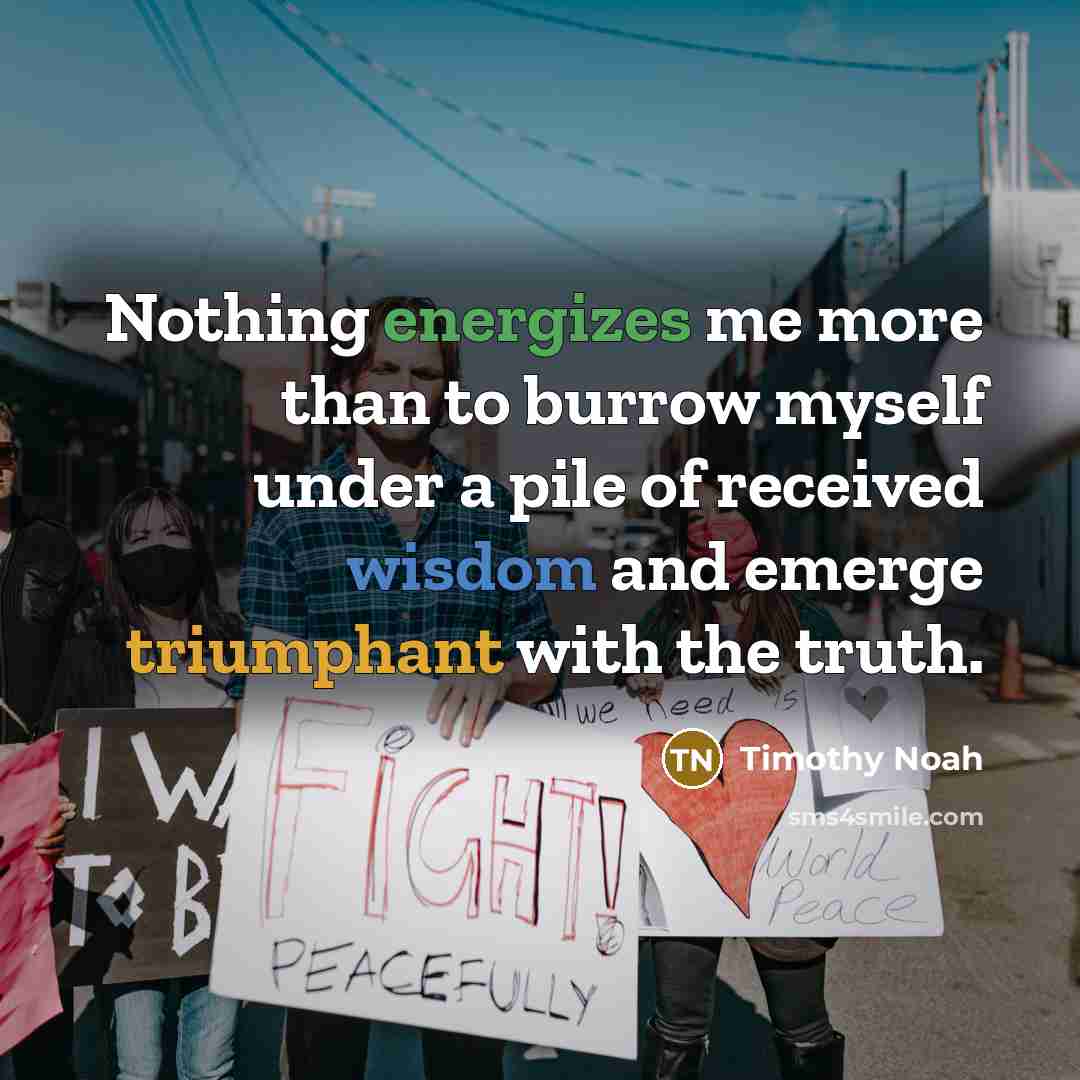 “Nothing energizes me more than to burrow myself under a pile of received wisdom and emerge triumphant with the truth.” quote by Timothy Noah