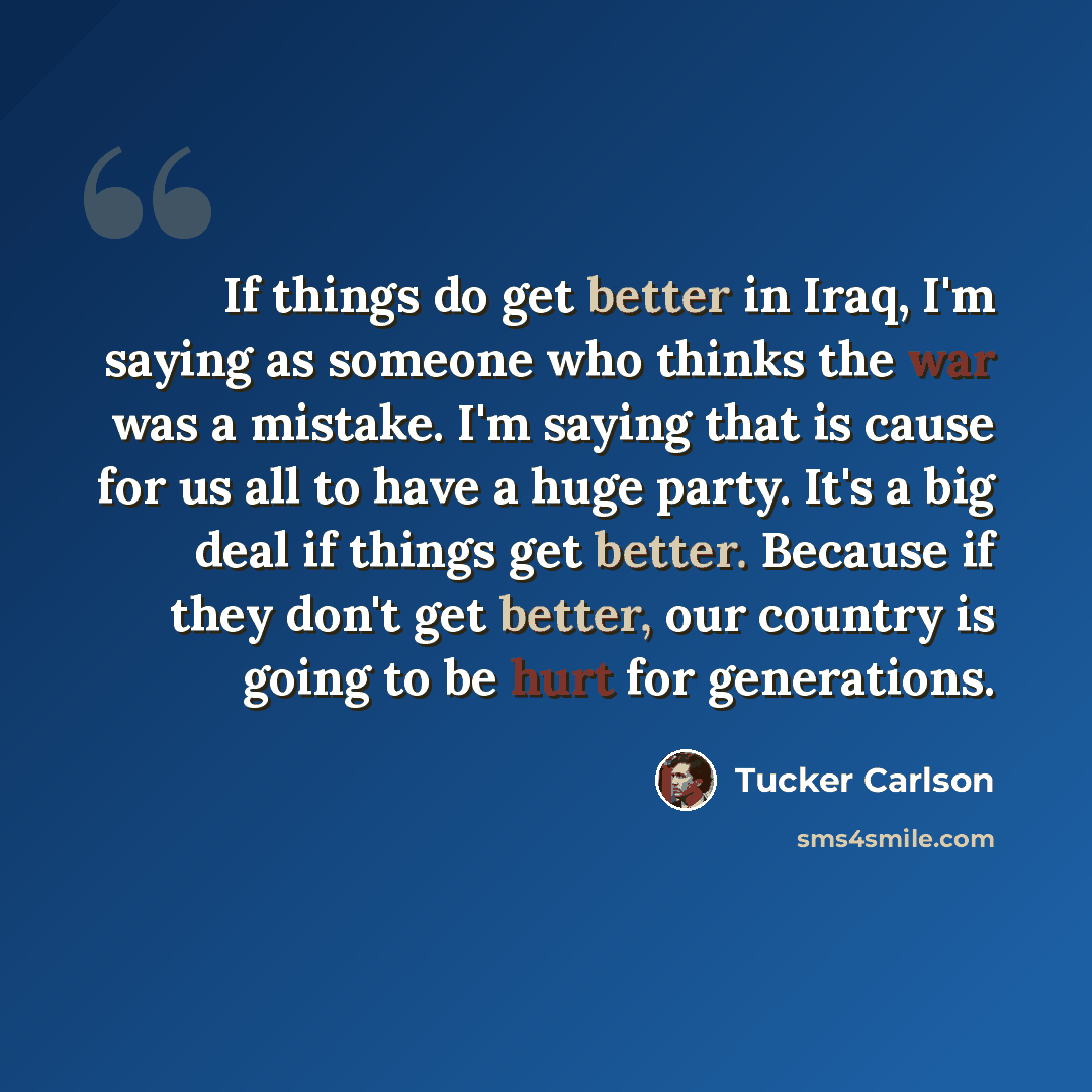 “If things do get better in Iraq, I'm saying as someone who thinks the war was a mistake. I'm saying that is cause for us all to have a huge party. It's a big deal if things get better. Because if they don't get better, our country is going to be hurt for generations.” quote by Tucker Carlson