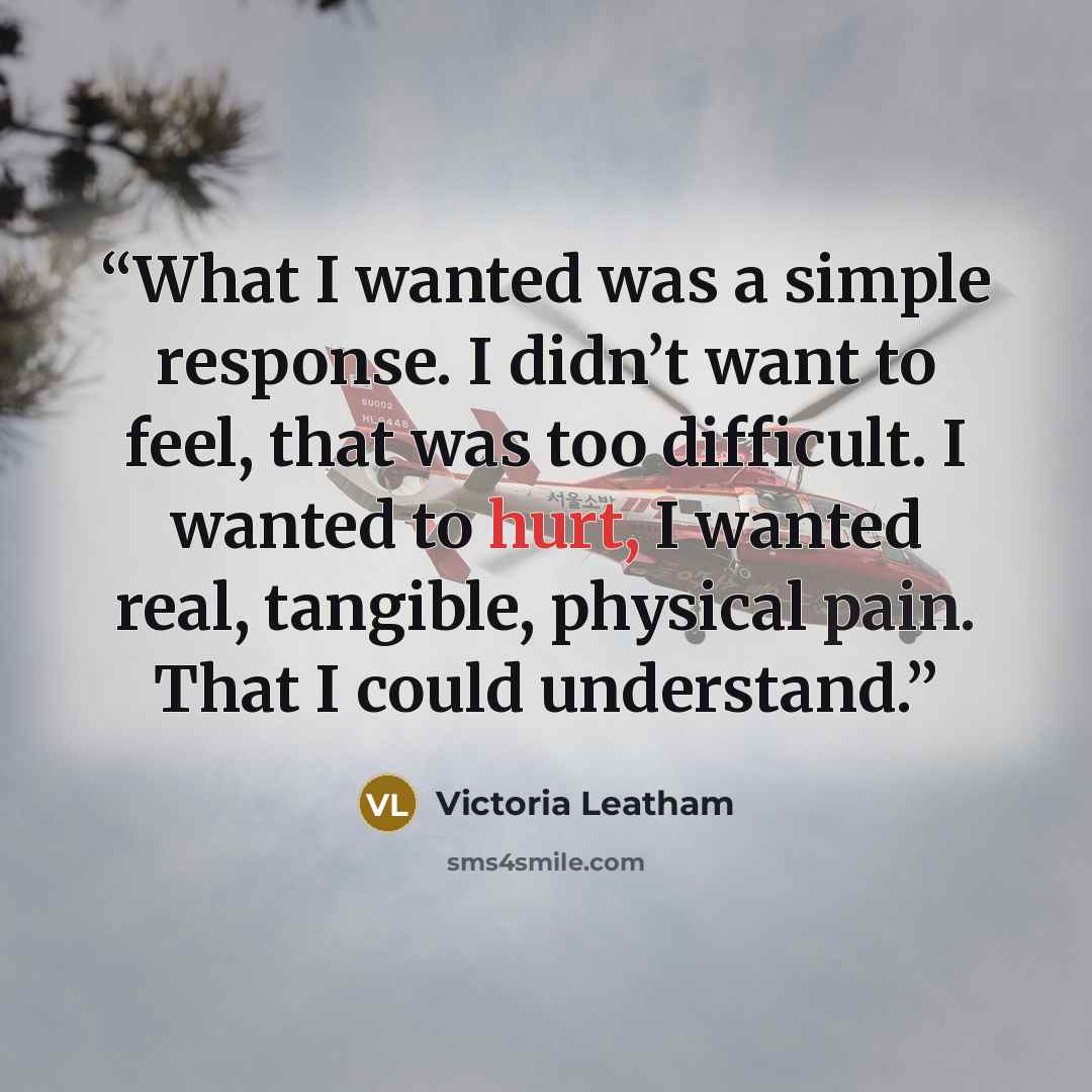 “What I wanted was a simple response. I didn’t want to feel, that was too difficult. I wanted to hurt, I wanted real, tangible, physical pain. That I could understand.” quote by Victoria Leatham