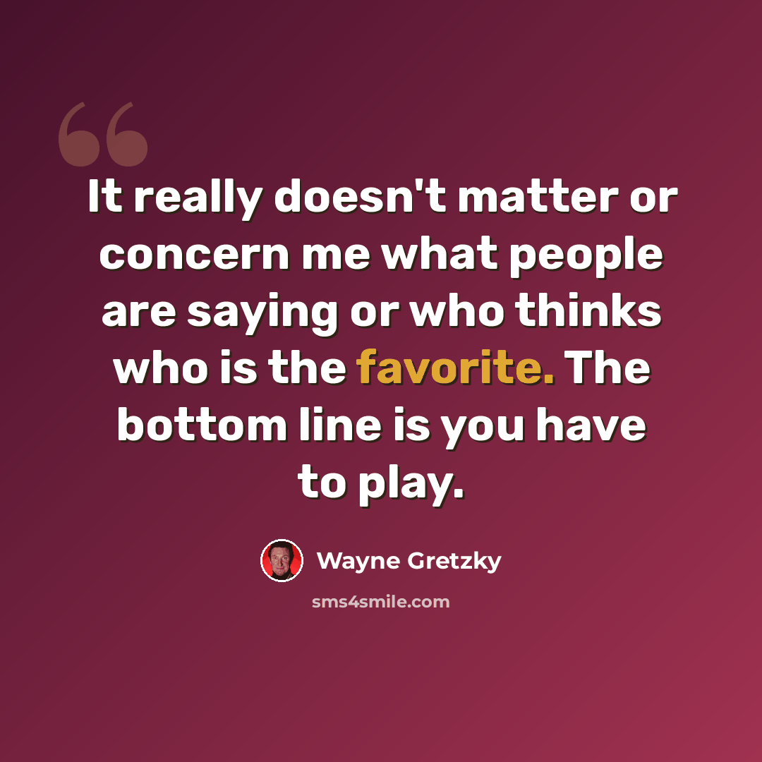 “It really doesn't matter or concern me what people are saying or who thinks who is the favorite. The bottom line is you have to play.” quote by Wayne Gretzky