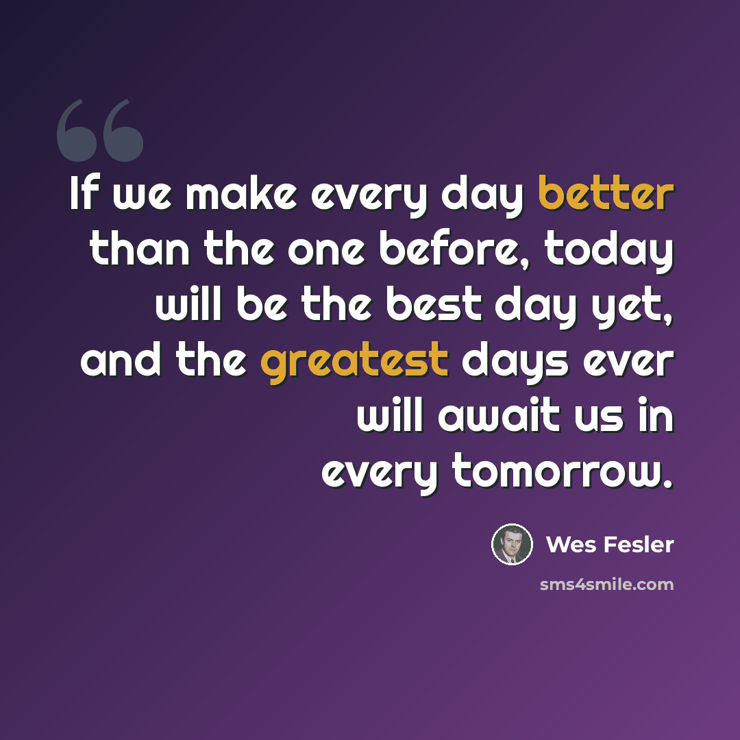 “If we make every day better than the one before, today will be the best day yet, and the greatest days ever will await us in every tomorrow.” quote by Wes Fesler