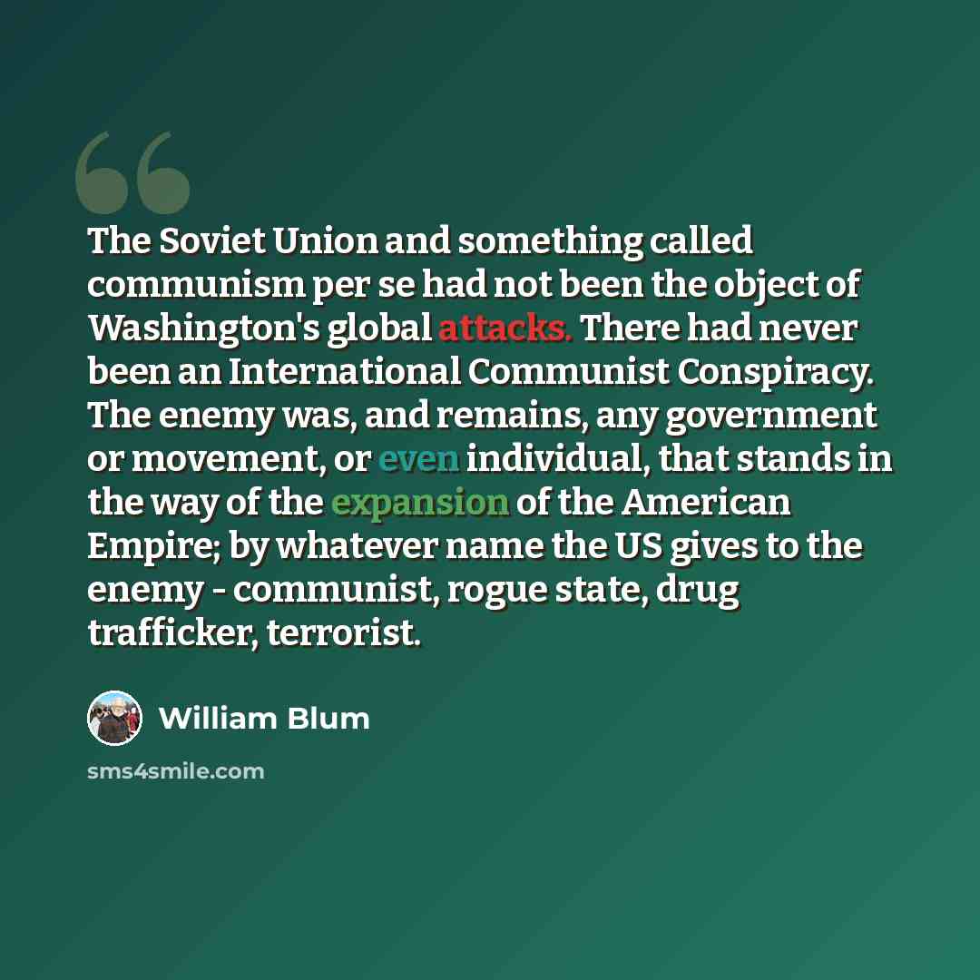 “The Soviet Union and something called communism per se had not been the object of Washington's global attacks. There had never been an International Communist Conspiracy. The enemy was, and remains, any government or movement, or even individual, that stands in the way of the expansion of the…” quote by William Blum