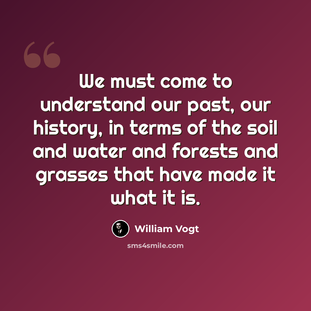 “We must come to understand our past, our history, in terms of the soil and water and forests and grasses that have made it what it is.” quote by William Vogt
