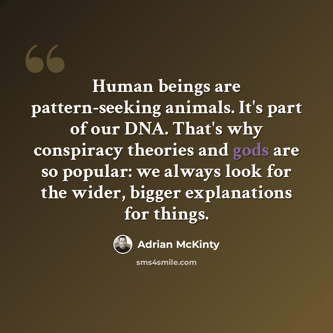 “Human beings are pattern-seeking animals. It's part of our DNA. That's why conspiracy theories and gods are so popular: we always look for the wider, bigger explanations for things.” quote by Adrian McKinty