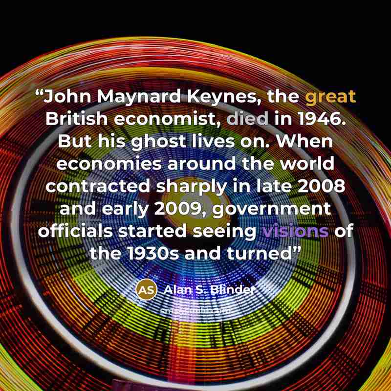 “John Maynard Keynes, the great British economist, died in 1946. But his ghost lives on. When economies around the world contracted sharply in late 2008 and early 2009, government officials started seeing visions of the 1930s and turned” quote by Alan S. Blinder