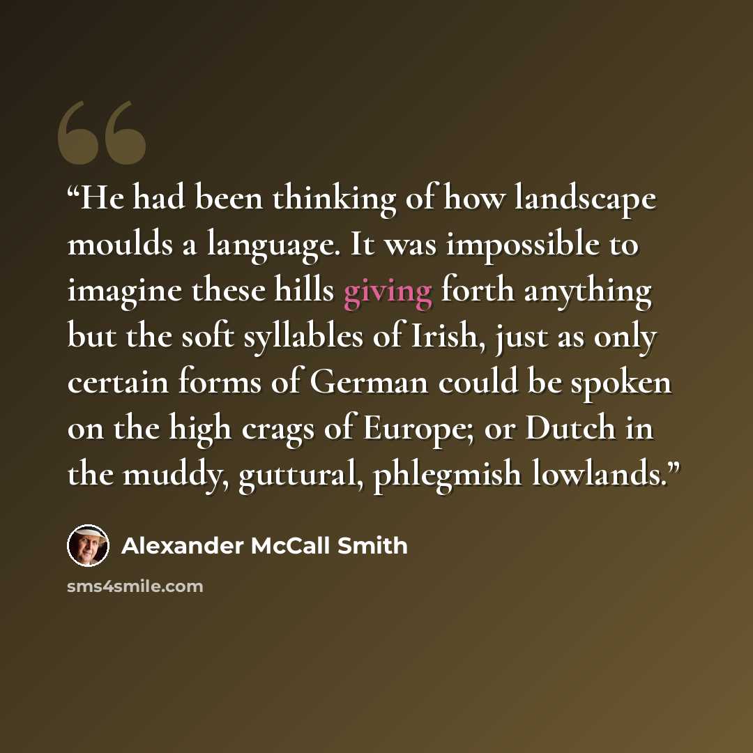 “He had been thinking of how landscape moulds a language. It was impossible to imagine these hills giving forth anything but the soft syllables of Irish, just as only certain forms of German could be spoken on the high crags of Europe; or Dutch in the muddy, guttural, phlegmish lowlands.” quote by Alexander McCall Smith