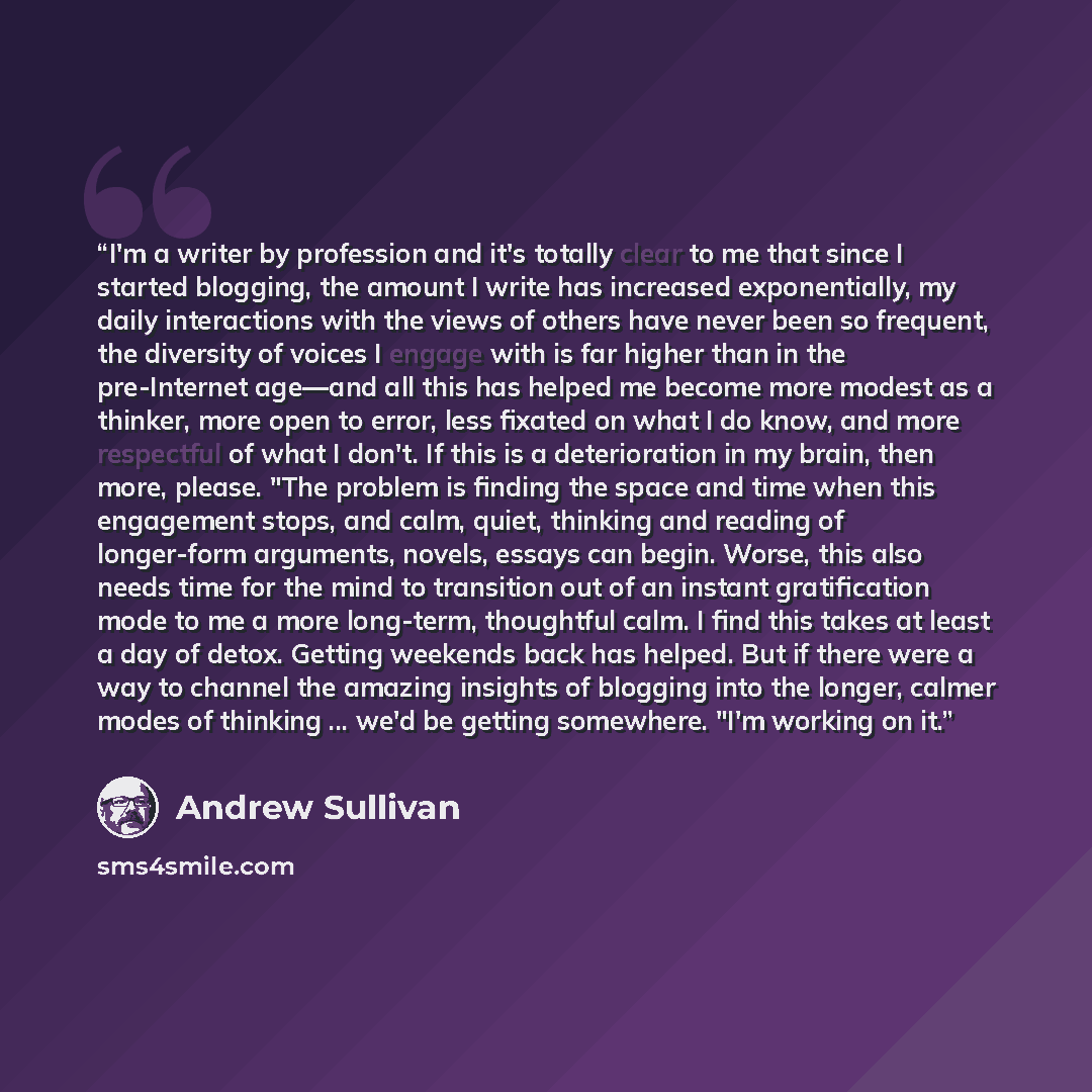 “I'm a writer by profession and it's totally clear to me that since I started blogging, the amount I write has increased exponentially, my daily interactions with the views of others have never been so frequent, the diversity of voices I engage with is far higher than in the pre-Internet age—and…” quote by Andrew Sullivan