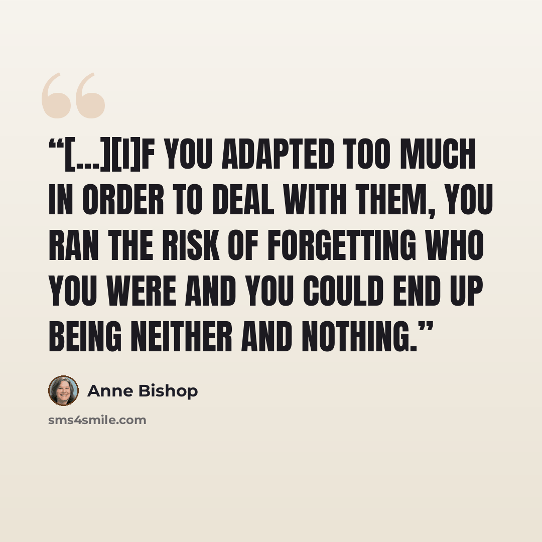 “[...][I]f you adapted too much in order to deal with them, you ran the risk of forgetting who you were and you could end up being neither and nothing.” quote by Anne Bishop