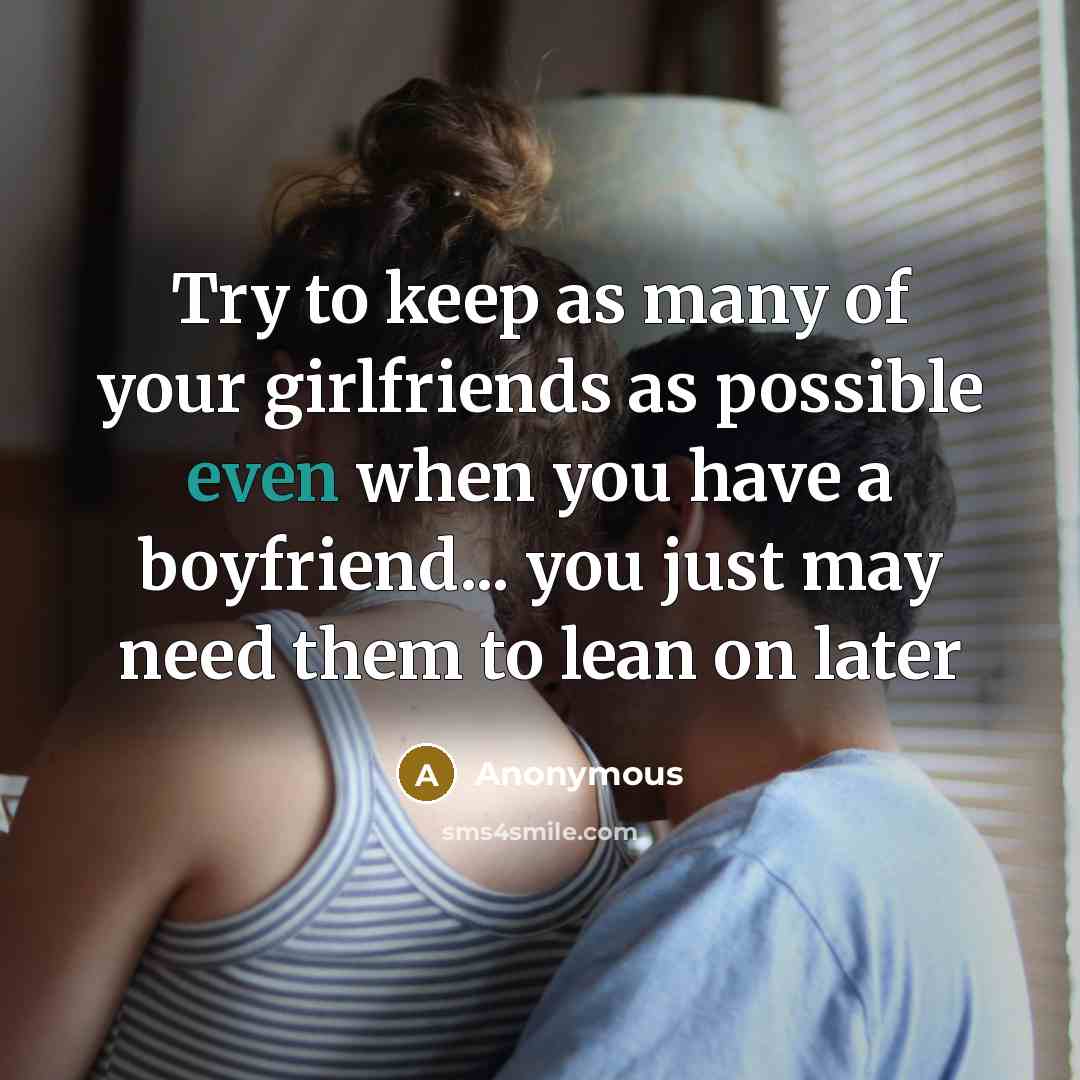 “Try to keep as many of your girlfriends as possible even when you have a boyfriend... you just may need them to lean on later” quote by Anonymous