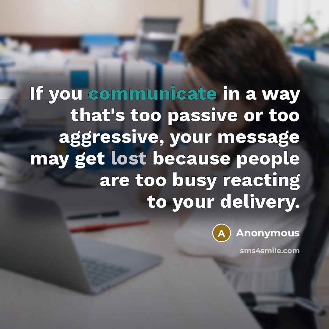 “If you communicate in a way that's too passive or too aggressive, your message may get lost because people are too busy reacting to your delivery.” quote by Anonymous