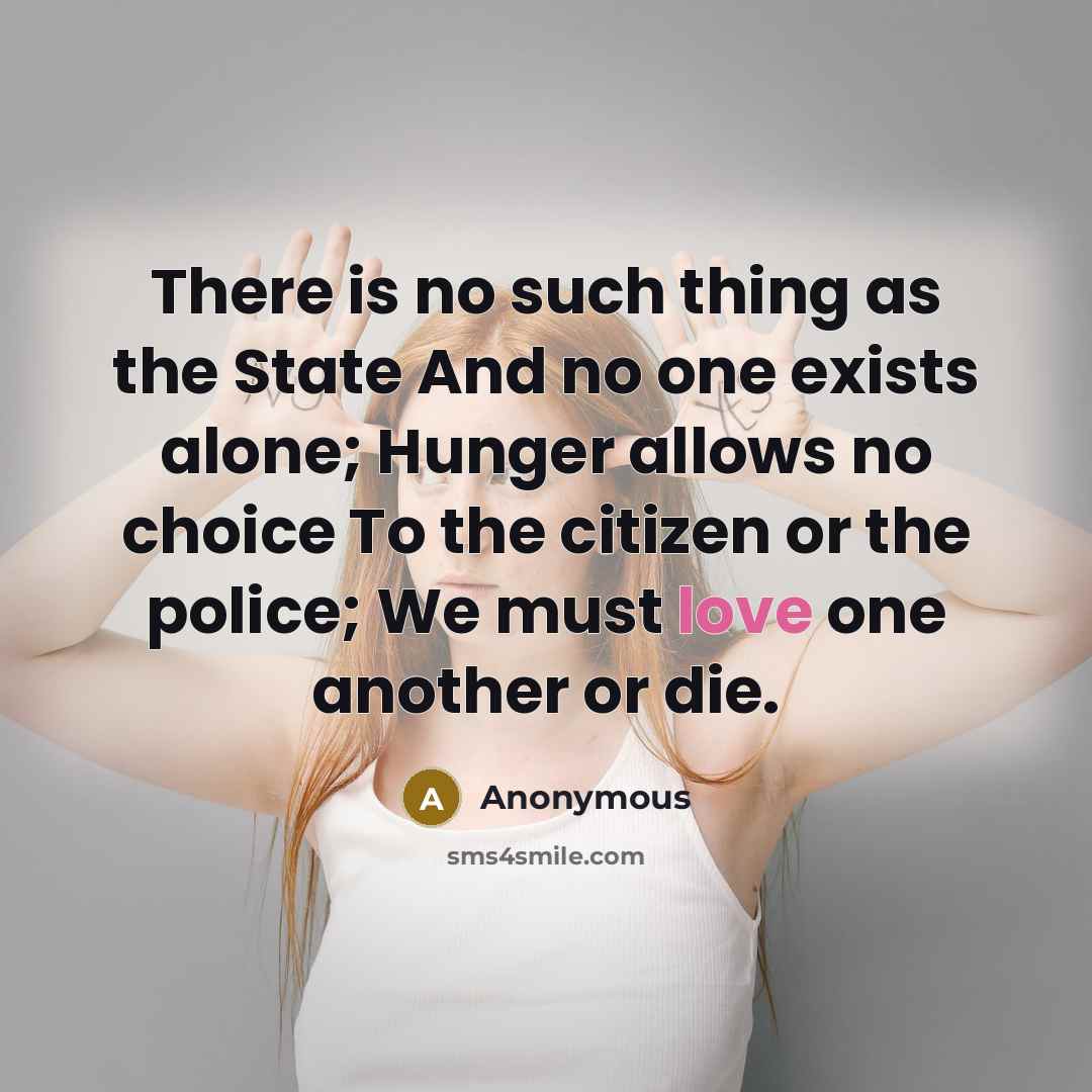 “There is no such thing as the State And no one exists alone; Hunger allows no choice To the citizen or the police; We must love one another or die.” quote by Anonymous