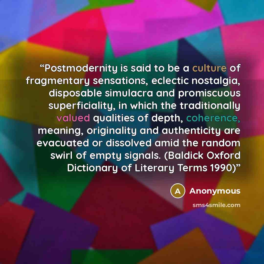 “Postmodernity is said to be a culture of fragmentary sensations, eclectic nostalgia, disposable simulacra and promiscuous superficiality, in which the traditionally valued qualities of depth, coherence, meaning, originality and authenticity are evacuated or dissolved amid the random swirl of empty…” quote by Anonymous