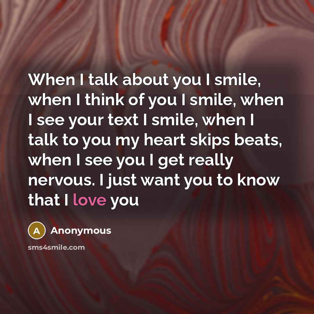 “When I talk about you I smile, when I think of you I smile, when I see your text I smile, when I talk to you my heart skips beats, when I see you I get really nervous. I just want you to know that I love you” quote by Anonymous