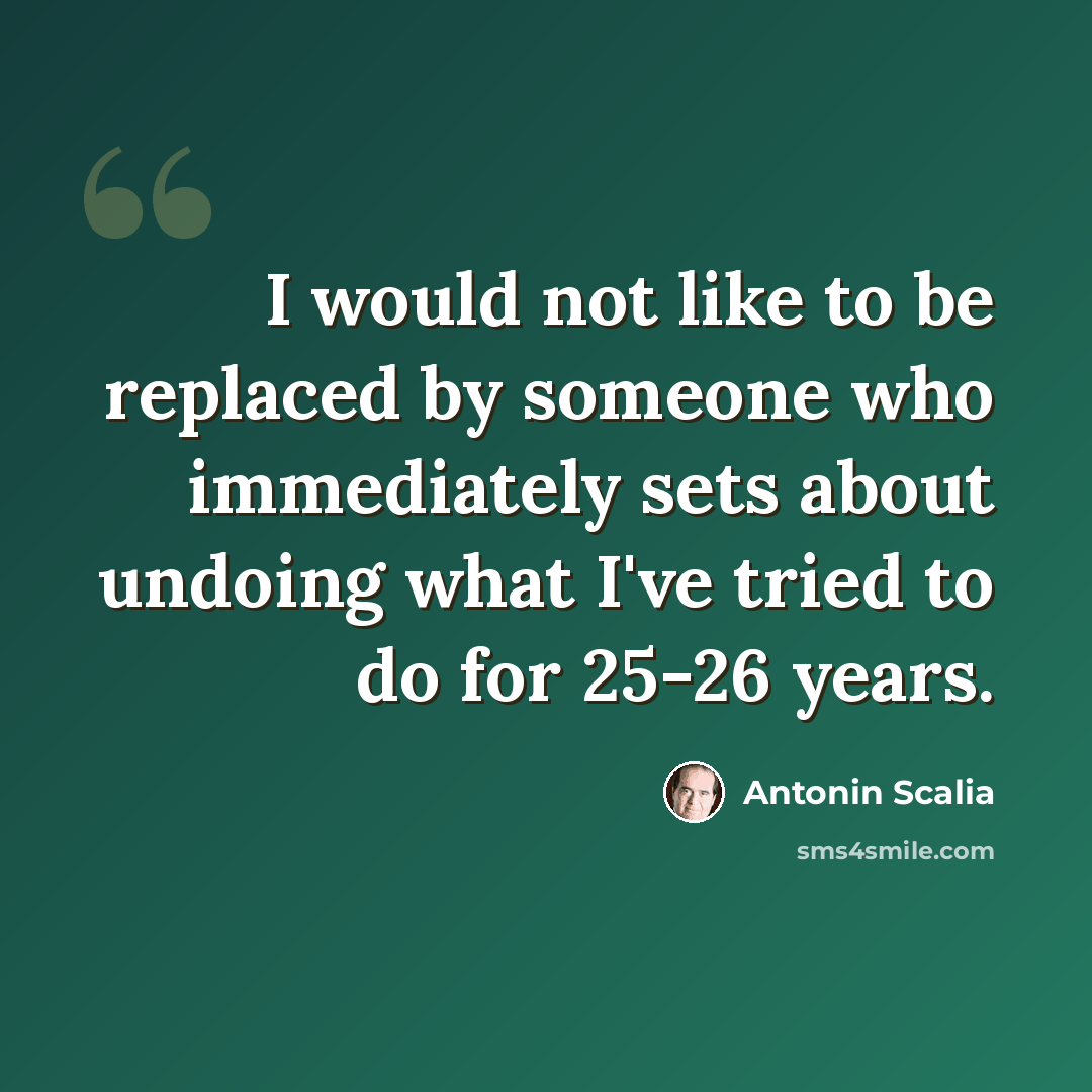 “I would not like to be replaced by someone who immediately sets about undoing what I've tried to do for 25-26 years.” quote by Antonin Scalia